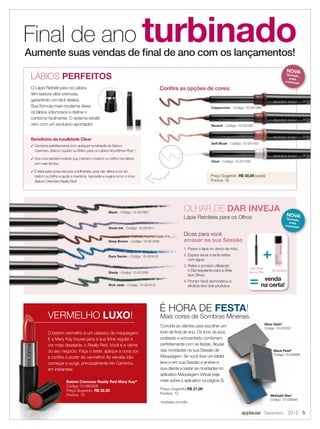 O Lápis Retrátil para os Lábios
têm textura ultra cremosa,
garantindo um fácil deslize.
Sua fórmula mais moderna deixa
os lábios volumosos e deﬁne o
contorno facilmente. O sistema retrátil
vem com um exclusivo apontador.
O batom vermelho é um clássico da maquiagem.
E a Mary Kay trouxe para a sua linha regular a
cor mais desejada: o Really Red. Você é a vitrine
do seu negócio. Faça o teste, aplique a nova cor
e conﬁra o poder do vermelho! As vendas irão
começar a surgir, principalmente No Caminho,
em instantes!
Batom Cremoso Really Red Mary Kay®
Código:10-060356
Preço Sugerido: R$ 32,00
Pontos: 19
Final de ano turbinadoAumente suas vendas de ﬁnal de ano com os lançamentos!
Conﬁra as opções de cores:
Preço Sugerido: R$ 30,00 (cada)
Pontos: 18
Mais cores de Sombras Minerais.
Convide as clientes para escolher um
look de ﬁnal de ano. Os tons de azul,
prateado e acinzentado combinam
perfeitamente com as festas. Abuse
das novidades na sua Sessão de
Maquiagem. Se você tiver um tablet
leve-o em sua Sessão e ensine a
sua cliente a testar as novidades no
aplicativo Maquiagem Virtual (veja
mais sobre o aplicativo na página 3).
Preço Sugerido:R$ 21,00
Pontos: 12
Mais cores de Sombras Minerais.
Convide as clientes para escolher um
look de ﬁnal de ano. Os tons de azul,
prateado e acinzentado combinam
perfeitamente com as festas. Abuse
das novidades na sua Sessão de
Maquiagem. Se você tiver um tablet
leve-o em sua Sessão e ensine a
sua cliente a testar as novidades no
aplicativo Maquiagem Virtual (veja
mais sobre o aplicativo na página 3).
R$ 21,00
LÁBIOS PERFEITOS
É HORA DE FESTA!
VERMELHO LUXO!
1. Passe o lápis no dorso da mão;
2. Espere secar e tente retirar
com água;
3. Retire o produto utilizando
o Demaquilante para a Área
dos Olhos;
4. Pronto! Você demonstrou a
eﬁcácia dos dois produtos.
Dicas para você
arrasar na sua Sessão:
Lápis Retráteis para os Olhos
OLHAR DE DAR INVEJA
+
= venda
na certa!
Lápis Retrátil
para os Olhos
Demaquilante
Midnight Star*
Código: 10-028588
Silver Satin*
Código: 10-026297
Black Pearl*
Código: 10-028589
O batom vermelho é um clássico da maquiagem.
E a Mary Kay trouxe para a sua linha regular a
cor mais desejada: o Really Red. Você é a vitrine
do seu negócio. Faça o teste, aplique a nova cor
e conﬁra o poder do vermelho! As vendas irão
começar a surgir, principalmente No Caminho,
em instantes!
Batom Cremoso Really Red Mary Kay
Código:10-060356
Preço Sugerido:
Pontos: 19
VERMELHO
Dicas para você
arrasar na sua SessãoDeep Brown - Código: 10-051608
Steely - Código: 10-051609
1.
2.
Deep Brown - Código: 10-051608
Dark Denim - Código: 10-051610
Rich Jade - Código: 10-051613
Lápis Retráteis para os Olhos
Violet Ink - Código: 10-051611
Black - Código: 10-051607
 Combina perfeitamente com qualquer tonalidade do Batom
Cremoso, Batom Líquido ou Brilho para os Lábios NouriShine Plus™
;
 Cria uma barreira invisível que mantém o batom ou brilho nos lábios
por mais tempo;
 É ideal para cores escuras e brilhantes, pois não altera a cor do
batom ou brilho e ajuda a mantê-la. Aproveite e sugira como o novo
Batom Cremoso Really Red!
Benefícios da tonalidade Clear
NOVAfórmula,
mais
cremosa!
NOVAfórmula,
mais
cremosa!
Soft Blush - Código: 10-051592
Neutral - Código: 10-051587
Conﬁra as opções de cores:
Cappuccino - Código: 10-051589
Clear - Código: 10-051595
*tonalidades com brilho
applause Dezembro 2012 5
 