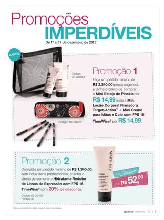 applause Dezembro 2012 7
Todas as promoções são válidas enquanto durarem os estoques.
Complete um pedido mínimo de R$ 1.340,00,
sem incluir itens promocionais, e tenha o
direito de comprar o Hidratante Redutor
de Linhas de Expressão com FPS 15
TimeWise®
com 20% de desconto.
Código: 02-234251
Pontos: 39
Promoção 1
Faça um pedido mínimo de
R$ 2.340,00 (preço sugerido),
e tenha o direito de comprar
o Mini Estojo de Pincéis por
R$ 14,99 e/ou a Mini
Loção Corporal Firmadora
Target-Action™
+ Mini Creme
para Mãos e Colo com FPS 15
TimeWise®
por R$ 14,99.
Promoção 2
IMPERDÍVEIS
Promoções
De 1º a 31 de dezembro de 2012
R$ 1.340,00,
Hidratante Redutor
De: R$65,00
R$65 00
De: R$65,00
Por:R$ 52,00
De 1º a 31 de dezembro de 2012
R$ 14,99
Loção Corporal Firmadora
Target-Action
para Mãos e Colo com FPS 15
TimeWiseCódigo: 10-034372
Código:
02-233851
GANHE
 