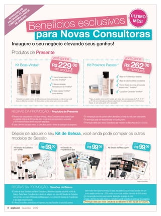 Produtos de Presente
Inaugure o seu negócio elevando seus ganhos!
Mesmo não conquistando o Kit Boas-Vindas, a Nova Consultora ainda poderá fazer
um pedido mínimo de 600 pontos (sem incluir itens promocionais) e conquistar
o Kit Próximos Passos dentro do prazo estipulado.
Após o término dos seis meses, a Consultora perde o direito de participar do programa.
A composição dos kits poderá sofrer alterações ao longo do mês, sem aviso prévio.
A promoção pode ser descontinuada sem aviso prévio.
Promoção válida para novas Consultoras que iniciarem na Mary Kay até 31/12/2012.
1 Creme Firmador para a Área
dos Olhos TimeWise®
1 Máscara Hidratante
Renovadora em Gel TimeWise®
2 Bases Líquidas TimeWise®
(cores aleatórias)
Kit Boas-Vindas*
* Complete um pedido mínimo de 600 pontos, sem itens promocionais, no mês em que você
iniciou na Mary Kay e receba o Kit Boas-vindas no valor acima, junto com o seu pedido.
* Complete um pedido mínimo de 600 pontos, sem itens promocionais, no mês em que você* Complete um pedido mínimo de 600 pontos, sem itens promocionais, no mês em que você* Complete um pedido mínimo de 600 pontos, sem itens promocionais, no mês em que você
1 Base em Pó Mineral (cor aleatória)
1 Base de Cobertura Média (cor aleatória)
1 Creme Redutor de Linhas de Expressão
Targeted Action™
TimeWise®
1 Loção Even Complexion TimeWise®
Depois de adquirir o seu Kit de Beleza, você ainda pode comprar os outros
modelos de Sessão
Kit Sessão de Maquiagem
REGRAS DA PROMOÇÃO - Sessões de Beleza
** Faça um pedido mínimo de 600 pontos, sem incluir itens promocionais, no 2º, 3º, 4º, 5º
ou 6º mês como Consultora de Beleza Independente e receba gratuitamente o Kit Próximos
Passos, no valor acima, junto com o seu pedido.
REGRAS DA PROMOÇÃO - Produtos de Presente
Kit Sessão de MaquiagemKit Sessão de
Fragrâncias e Spa
Kit Sessão de Cuidados
com a Pele
Kit Próximos Passos**
** Faça um pedido mínimo de 600 pontos, sem incluir itens promocionais, no 2º, 3º, 4º, 5º
Imagens ilustrativas.
Inaugure o seu negócio elevando seus ganhos!
para Novas Consultoraspara Novas Consultoras
Benefícios esclusivos
você ganhavocê ganha
R$ 229,00
em produtos
você ganha
1 Base em Pó Mineral (cor aleatória)
você ganha
R$ 262,00
em produtos
R$ 99,00
por
R$ 99,00
por
R$ 99,00
por
NOVIDADES
NO
PROGRAM
A
DA
NOVA
CONSULTORA
A
PARTIR
DE
JANEIRO! ÚLTIMO
MÊS!
Limite de duas Sessões por Nova Consultora, diferentes daquela adquirida no Kit de
Beleza. Cada Nova Consultora tem direito de adquirir um único Kit Sessão de Cuidados
com a Pele, um único Kit Sessão de Maquiagem e um único Kit Sessão de Fragrâncias
e Spa pelo preço especial.
A Nova Consultora poderá adquirir apenas uma das Sessões a cada 600 pontos
(sem incluir itens promocionais). Ou seja, ela poderá adquirir duas Sessões em um
único pedido mínimo de 1.200 pontos ou em dois pedidos mínimos de 600 pontos.
A composição dos kits poderá sofrer alterações ao longo do mês.
Após o término dos seis meses, a Consultora perde o direito de participar do programa.
Promoção válida para novas Consultoras que iniciarem na Mary Kay até 31/12/2012.
8 applause Dezembro 2012
 