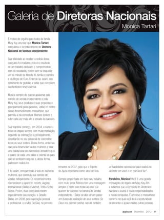 É motivo de orgulho para todos da família
Mary Kay anunciar que Monica Tartari
conquistou o reconhecimento de Diretora
Nacional de Vendas Independente.
Sua felicidade ao receber a notícia dessa
conquista foi irradiante, pois é o resultado
de um trabalho dedicado e comprometido
com os resultados, porém sem se esquecer
um só minuto da filosofia fé, família e carreira
e da Regra de Ouro. Entende-se, assim, seu
sentimento de gratidão a todas que compõem
seu fantástico time Nacional.
Monica sempre diz que se apaixonar pela
carreira de vendas independente e pela
Mary Kay, seus produtos e suas propostas e
principalmente pelas pessoas, estão no centro
desse desenvolvimento maravilhoso, que
permitiu a ela concretizar diversos sonhos e
subir cada vez mais alto a escada do sucesso.
Sua trajetória começou em 2004, e cumpriu
todas as etapas sempre com muita motivação,
seguindo as orientações e, principalmente,
acreditando no seu potencial de concretizar
todos os seus sonhos. Dessa forma, entendeu
que para desenvolver outras mulheres e criar
uma sólida base era necessário descobrir qual
o sonho de cada uma delas e orientá-las para
que se sentissem seguras e, dessa forma,
pudessem realizá-los.
E foi assim, enriquecendo a vida de inúmeras
mulheres, que construiu sua carreira de
vendas independente. Os reconhecimentos
não tardaram a aparecer: resorts, viagens
internacionais (Dallas e Madrid), Troféu Sobre
Rodas. Porém, duas conquistas tocam
especialmente seu coração: o Desafio
Dallas, em 2008, pela superação pessoal
e profissional, e o Miss Go Give, no primeiro
trimestre de 2007, pelo que o Espírito
de Ajuda representa como ideal de vida.
Sempre empenhada em fazer seu trabalho
com muito amor, Monica tem uma mensagem
simples e direta para todas àquelas que
querem ter sucesso na carreira de vendas
independente, “Todos os dias dê um passo
em busca da realização de seus sonhos. Se
Deus nos permite sonhar, nos dá também
as habilidades necessárias para realizá-los.
Acredite em você e no que você faz”.
Parabéns, Monica! Você é uma grande
mensageira do legado de Mary Kay Ash
e sabemos que a conquista do Diretorado
Nacional a levará à novas responsabilidades
e novas conquistas. É um novo e maravilhoso
caminho no qual você terá a oportunidade
de encantar e apoiar muitas outras pessoas.
Galeria de Diretoras Nacionais
Monica Tartari
applause Dezembro 2012 11
 