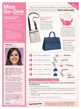 22 applause Agosto 2011
Miss
Go-Give
A importância deste
reconhecimento
Procurar doar ao invés de receber e fazer
a diferença nesse mundo – esse é o Espírito
de Ajuda!
Doar sem esperar nada em troca é uma ação
extremamente importante e tem o maravilhoso
poder de fazer a diferença no nosso negócio
e na vida das pessoas, inclusive na sua!
Por isso, vamos reconhecer o Espírito de Ajuda!
NOVIDADE
Para indicar acesse o Em Sintonia 
Portal de Serviços Online Mary Kay 
Procedimento e Formulários de Votação
Miss Go Give. Basta colocar o código,
o nome completo da Diretora indicada
e dar o seu depoimento!
Outubro de 2012
Envie sua indicação!
ROBERTA INAH
Diretora de Vendas Independente
Adoção, todos sabemos o quanto essa
decisão pode ser difícil no mundo familiar.
Isso porque ﬁlhos adotivos não devem ser
tratados de maneira pior ou melhor que ﬁlhos
biológicos, devem ser iguais na atenção,
carinho e amor.
Imagine só uma adoção no mundo dos
negócios, onde a mãe adotiva não receberá
um centavo por qualquer tipo de ajuda.
Pois foi esse tipo de adoção que eu tive.
Mudei para uma terra estranha, sem amigos
e família. Apenas eu e meu marido, e no
meio de tanta novidade tive medo e foi aí
que conheci um verdadeiro anjo, a Diretora
Roberta Inah, que me acolheu estendendo
a mão, apoiando e ensinando como se eu
fosse uma ﬁlha direta.
Tem que ter um coração enorme e muito
desprendimento material para agir assim.
E isso se resume ao Espírito de Ajuda tão
importante e motivado pela própria
Mary Kay Ash.
Luzia Martineli
Consultora de Vendas de Beleza Independente Sênior
Entre na tendência com esse
colar descolado, que é ícone
dos últimos desﬁles de moda.
Com ele você estará a cara do
verão e pronta para arrasar!
Maxicolar Mary Kay®
Mostre para todo mundo que você ama a Mary Kay! Todos os níveis desse Desaﬁo
Trimestral serão presenteados com um adesivo exclusivo no tamanho de 24x7cm.
Ele é transparente, perfeito para você decorar o seu carro, escritório ou caderno.
1º
2º
3º
4º
5º
Nível: 3.600 a 5.999 pontos
Nível: 6.000 a 8.999 pontos
Nível: 9.000 a 11.999 pontos
Nível: 12.000 a 17.999 pontos
Nível: 18.000 pontos ou mais
+
+
+
+
+ +
+
+
Seja uma Consultora Estrela e conquiste prêmios
do Desaﬁo Trimestral exclusivos! Você pode tudo!
Mais praticidade para você
com um modelo versátil
que te acompanha no
dia a dia! Leve seu tablet,
netbook, agenda, caderno,
nécessaire e muito mais.
Bolsa Transversal
Mary Kay®
Maxicolar Mary Kay
Mais praticidade para você
com um modelo versátil
que te acompanha no
dia a dia! Leve seu
netbook
nécessaire
Bolsa Transversal
Mary Kay
1- Níveis melhores do Desaﬁo Trimestral;
2- Se pré-qualiﬁcar para o Desaﬁo Dallas (com apenas 3 inícios qualiﬁcados de out a dez/12);
3- Conquistar o Almoço Especial do Seminário 2013 (com apenas 9 inícios qualiﬁcados de
out a dez/12)
4- Conquistar a Corte de Iniciação (36 inícios qualiﬁcados no ano - serão considerados até
10 inícios por mês)
Aproveite e começe a iniciar agora mesmo!
Veja tudo que você conquista na Mary Kay com seu início qualiﬁcado
com 600 pontos:
Dezembro é o mês da Iniciação!
Símbolo do glamour,
essa bolsa é puro
charme e praticidade.
Ideal para curtas viagens
a trabalho, é espaçosa e
confortável de carregar.
colar descolado, que é ícone
dos últimos desﬁles de moda.
Com ele você estará a cara do
verão e pronta para arrasar!
Símbolo do
essa bolsa é puro
charme e praticidade.
Ideal para curtas viagens
a trabalho, é espaçosa e
confortável de carregar.
Handbag Mary Kay®
Aproveite!
Últim
o m
ês
 
