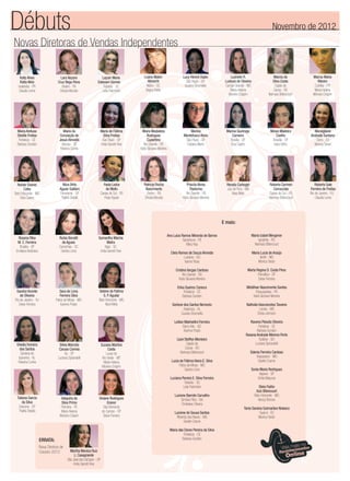 Novas Diretoras de Vendas Independentes
Luzinete R.
Lustoza de Oliveira
Campo Grande - MS
Maria Helena
Moreira Crispim
Natale Soares
Cotta
Belo Horizonte - MG
Eliza Castro
Roberta Carmen
Camazzola
Caxias do Sul - RS
Neimara Bittencourt
Tatiana Garcia
da Silva
Dracena - SP
Thalita Stelato
Marcia da
Silva Costa
Capão da
Canoa - RS
Neimara Bittencourt
Maria Madalena
Rodrigues
Cupertino
Rio Grande - RS
Karla Giovana Moreira
Roberta Sale
Ferreira de Freitas
Rio de Janeiro - RJ
Claudia Leme
Selene de Fatima
S. P.Aguilar
Belo Horizonte - MG
Nara Melo
Valquiria da
Silva Primo
Petrolina - PE
Maria Helena
Moreira Crispim
Viviane Rodrigues
Graner
São Bernardo
do Campo - SP
Deise Ferreira
Luana Malon
Albrecht
Mafra - SC
Dagny Keller
Marcia Maria
Ribeiro
Curitiba - PR
Maria Helena
Moreira Crispim
Marina
Montefusco Alves
São Paulo - SP
Fabiana Marin
Nilza Brito
Aguiar Galliani
Panorama - SP
Thalita Stelato
Sheilla Ferreira
dos Santos
Santana do
Ipanema - AL
Fabiana Cunha
Maria Aretusa
Stedile Freitas
Fortaleza - CE
Barbara Sunden
Marina Queiroga
Carneiro
Brasília - DF
Eliza Castro
Paola Ledur
de Mello
Caxias do Sul - RS
Rose Aguiar
Rosana Rika
M. C. Ferreira
Brasília - DF
Emiliana Alcântara
Silvia Marcela
Caruso Correia
Itu - SP
Luciana Spirandelli
Maria da
Conceição de
Jesus Almeida
Aracaju - SE
Fabiana Cunha
Patricia Rocha
Nascimento
Belém - PA
Sheyla Mourão
Rubia Bonatti
de Aguiar
Canoinhas - SC
Sandra Lima
Priscila Abreu
Pastorino
Rio Grande - RS
Karla Giovana Moreira
Samantha Marina
Mafra
Itajaí - SC
Anita Garrett-Roe
Lara Nazare
Cruz Rego Pena
Belém - PA
Sheyla Mourão
Maria de Fátima
Silva Freitas
São Paulo - SP
Anita Garrett-Roe
Mirian Madeira
Coelho
Brasília - DF
Inara Velho
Sandra Vicente
de Oliveira
Rio de Janeiro - RJ
Deise Ferreira
Suzana Martins
Costa
Lucas do
Rio Verde - MT
Maria Helena
Moreira Crispim
Layzer Maria
Estevam Gomes
Tubarão - SC
Leila Palombini
Lucy Hiromi Osaki
São Paulo - SP
Suzana Strumiello
Mondgliane
Andrade Santana
Serra - ES
Monica Tartari
Renata Carbogin
Juiz de Fora - MG
Nara Melo
Sara de Lima
Ferreira Silva
Patos de Minas - MG
Karinna Prado
Débuts Novembro de 2012
E mais:
ERRATA:
Nova Diretora de
Outubro 2012 Martha Monica Ruiz
L. Casagrande
São José dos Campos – SP
Anita Garrett-Roe
Ana Luiza Ramos Miranda de Barros
Garanhuns - PE
Mary Kay
Cleia Ramos de Souza Almeida
Luziania - GO
Isanne Rosa
Cristina Vargas Cardoso
Rio Grande - RS
Karla Giovana Moreira
Erika Queiroz Carioca
Fortaleza - CE
Barbara Sunden
Gerlane dos Santos Nemezio
Arapiraca - AL
Suzana Strumiello
Leilian Makhellini Ferreira
Barro Alto - GO
Karinna Prado
Liani Steffen Monteiro
Capão da
Canoa - RS
Neimara Bittencourt
Lucia de Fátima Vieira E. Silva
Patos de Minas - MG
Sandra Lima
Luciana Pereira E. Silva Ferreira
Tubarão - SC
Leila Palombini
Luciene Barreto Carvalho
Simões Filho - BA
Christiane Oliveira
Luciene de Sousa Santos
Ribeirão das Neves - MG
Giselle Cosme
Maria das Dores Pereira da Silva
Fortaleza - CE
Barbara Sunden
Maria Izabel Mergener
Igrejinha - RS
Neimara Bittencourt
Maria Lucia de Araújo
Ibirité - MG
Monica Tartari
Marta Regina D. Costa Pires
Planaltina - DF
Deise Ferreira
Middihan Nascimento Santos
Parauapebas - PA
Karla Giovana Moreira
Nathalia Vasconcelos Tavares
Lavras - MG
Eloisa Johnson
Ravena Peixoto Oliveira
Fortaleza - CE
Barbara Sunden
Rosana Andrade Moreno Porto
Goiânia - GO
Luciana Spirandelli
Sdenia Ferreira Cardoso
Vespasiano - MG
Giselle Cosme
Sonia Maria Rodrigues
Itapeva - SP
Cintia Marjurye
Stela Fialho
Aziz Bitencourt
Belo Horizonte - MG
Nancy Bonner
Tania Saraiva Guimarães Nolasco
Guacui - ES
Monica Tartari
Kelly Alves
Rotta Welz
Ivailandia - PR
Claudia Leme
 