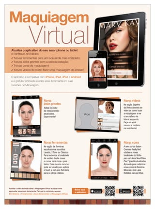 applause Dezembro 2012 3applause Dezembro 2012 3
O aplicativo é compatível com iPhone, iPad, iPod e Android
e é gratuito! Aproveite e utilize essa ferramenta em suas
Sessões de Maquiagem.
Virtual
Maquiagem
Atualize o aplicativo do seu smartphone ou tablet
e conﬁra as novidades:
✓ Novas ferramentas para um look ainda mais completo;
✓ Novos looks prontos com a cara da estação;
✓ Novas cores de maquiagem!
✓ Novos vídeos de como fazer uma maquiagem de arrasar!
Assista o vídeo tutorial sobre a Maquiagem Virtual e saiba como
aproveitar essa nova ferramenta. Para ver o conteúdo, acesse:
Em Sintonia > Ferramentas > Suas ferramentas > Maquiagem Virtual.
Baixe aqui
o aplicativo
Novos
looks prontos
Todos os looks
da estação estão
atualizados.
Experimente!
Novas ferramentas
Na opção de Sombras
escolha entre os estilos
Lavado, 2 Tons ou Clássico.
Para aumentar a tonalidade
da sombra basta mover
o cursor para cima e para
baixo. Esse mesmo recurso
pode ser usado para aplicar
o blush e os Lápis Retráteis
para os olhos e lábios.
Novas cores
A nova cor do Batom
Cremoso Really Red
e todas as novas
tonalidades do Brilho
para os Lábios NouriShine
Plus™
já estão atualizadas.
Aproveite para conferir as
novas cores de Sombras
Minerais e dos Lápis
Retráteis para os Olhos.
Novos vídeos
Na opção Espelho
da Beleza assista ao
vídeo de como fazer
a maquiagem e ver
o seu reﬂexo na
lateral esquerda.
Faça em você
mesma e também
na sua cliente!
Você
 