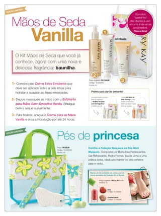6 applause Dezembro 2012
Mãos de Seda
Confira a Coleção Spa para os Pés Mint
Blossom. Composta por Borbulhas Refrescantes,
Gel Refrescante, Pedra Pomes, lixa de unha e uma
prática bolsa, ideal para manter os pés perfeitos
para o verão.
1- Comece pelo Creme Extra Emoliente que
deve ser aplicado sobre a pele limpa para
hidratar e suavizar as áreas ressecadas.
2- Depois massageie as mãos com o Esfoliante
para Mãos Satin Smoothie Vanilla. Enxágue
bem e seque suavemente.
3- Para finalizar, aplique o Creme para as Mãos
Vanilla e sinta a hidratação por até 24 horas.
Pronto para dar de presente!
Sua cliente prefere produtos
livres de fragrância?
O Kit Mãos de Seda
Livre de Fragrância
é perfeito para ela.
A versão Kit Mãos de
Seda Pêssego, o mais
vendido, é ideal para a
cliente que adora o suave
aroma de pêssego.
Sua cliente prefere produtos
livres de fragrância?
Kit Mãos de Seda
Livre de Fragrância
é perfeito para ela.
Mãos de
Seda Pêssego, o mais
vendido, é ideal para a
cliente que adora o suave
aroma de pêssego.
O Kit Mãos de Seda que você já
conhece, agora com uma nova e
deliciosa fragrância: baunilha.
Vanilla
Mãos de Seda
O Kit Mãos de Seda que você já
conhece, agora com uma nova e
Vanilla
Preço sugerido: R$ 124,00
Código: 10-032359
Pontos: 67
Pés de princesa
Preço: R$ 89,00
Código: 10-052063
Pontos: 45
crushed pearl
Código: 10-050930
lava
Código: 10-050932
Preço sugerido: R$ 22,00 (cada)
Pontos: 12
Monte um kit completo de unhas com os
novos esmaltes da Coleção Art of Nature.
O produto
“queridinho”
das clientes já vem
em uma linda sacola
presenteável.
Fica a dica!
1
Preço sugerido:
2
3
EDIÇÃO LIMITADA
EDIÇÃO LIMITADA
 