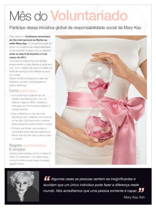 Mês do Voluntariado
  Participe dessa iniciativa global de responsabilidade social da Mary Kay
  Para celebrar o Centésimo Aniversário
  do Dia Internacional da Mulher ao
  estilo Mary Kay, a Companhia acaba de
  lançar um programa de responsabilidade
  social bastante inovador, que acontecerá
  entre os dias 8 de fevereiro e 8 de
  março de 2011.
  Convidamos toda a Força de Vendas
  Independente e suas clientes a juntar-se a
  nós, com o objetivo de doar um milhão de
  horas em serviços comunitários ao redor
  do mundo.
  Nossa missão é Enriquecer a vida das
  Mulheres, portanto, juntos podemos
  fazer a diferença!

  Como participar:
  u   Você pode fazer qualquer tipo de
      trabalho voluntário/social, como se
      dedicar a alguma ONG, hospital ou
      instituição sem fins lucrativos ligados a
      causas diversas.
  u   Faça a diferença no seu dia a dia.
      Recicle seu lixo, colabore com a escola
      do seu filho. Ele ficará muito contente!
      Estas pequenas ações também contam.
  u   Convide sua família, seus amigos e
      compartilhe essa deliciosa experiência.
      Afinal, doar faz bem para a alma e para
      o coração!

  Registre sua Iniciativa
  É simples!
  Acesse www.marykay.com.br, e clique no
  botão “Eu participei!”. Com este clique,
  você já contribuiu para nossa contagem
  global! Pronto!




                                       “          Algumas vezes as pessoas sentem-se insignificantes e
                                       duvidam que um único indivíduo pode fazer a diferença neste



10 Applause Fevereiro 2011
                                       mundo. Nós acreditamos que uma pessoa somente é capaz.
                                                                                                         ”
                                                                                              Mary Kay Ash
 