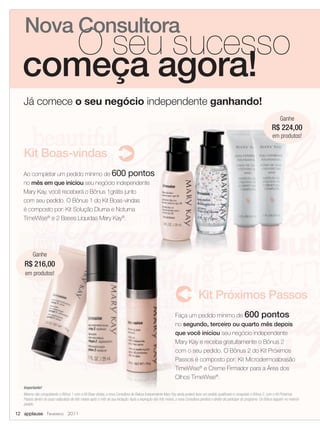 Nova Consultora
      O seu sucesso
   começa agora!
   Já comece o seu negócio independente ganhando!
                                                                                                                                                                                          Ganhe
                                                                                                                                                                                    R$ 224,00
                                                                                                                                                                                     em produtos!


   Kit Boas-vindas
   Ao completar um pedido mínimo de 600 pontos
   no mês em que iniciou seu negócio independente
   Mary Kay, você receberá o Bônus 1grátis junto
   com seu pedido. O Bônus 1 do Kit Boas-vindas
   é composto por: Kit Solução Diurna e Noturna
   TimeWise® e 2 Bases Líquidas Mary Kay®.




         Ganhe
   R$ 216,00
    em produtos!


                                                                                                                                Kit Próximos Passos
                                                                                                               Faça um pedido mínimo de 600 pontos
                                                                                                               no segundo, terceiro ou quarto mês depois
                                                                                                               que você iniciou seu negócio independente
                                                                                                               Mary Kay e receba gratuitamente o Bônus 2
                                                                                                               com o seu pedido. O Bônus 2 do Kit Próximos
                                                                                                               Passos é composto por: Kit Microdermoabrasão
                                                                                                               TimeWise® e Creme Firmador para a Área dos
                                                                                                               Olhos TimeWise®.
   Importante!
   Mesmo não conquistando o Bônus 1 com o Kit Boas-vindas, a nova Consultora de Beleza Independente Mary Kay ainda poderá fazer um pedido qualificado e conquistar o Bônus 2, com o Kit Próximos
   Passos dentro do prazo estipulado de três meses após o mês de sua iniciação. Após a expiração dos três meses, a nova Consultora perderá o direito de participar do programa. Os Bônus seguem no mesmo
   pedido.

12 applause Fevereiro 2011
 