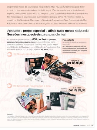 Os primeiros meses do seu negócio independente Mary Kay são fundamentais para definir
o caminho que sua carreira independente irá seguir. Para tornar este momento ainda mais
especial, você poderá fazer o início do seu jeito, com a possibilidade de escolher em qual dos
três meses após o seu início você quer receber o Bônus 2 com o Kit Próximos Passos ou
adquirir os Kits Sessão de Maquiagem e Sessão de Fragrâncias e Spa. Com o apoio da Mary
Kay, da sua Iniciadora e Diretora, você alcançará o sucesso e realizará todos os seus sonhos!


Aproveite o preço especial e atinja suas metas realizando
Sessões inesquecíveis para suas clientes!
Ao realizar um pedido mínimo de 600 pontos no primeiro,                                                                           Fique atenta
segundo, terceiro ou quarto mês em que você iniciou como                                                                          Os dois Kits não poderão ser adquiridos no
Consultora de Beleza Independente Mary Kay, você poderá adquirir                                                                  mesmo mês.
um Kit Sessão de Maquiagem e um Kit Sessão de Fragrâncias e Spa                                                                   Dica: adquira um deles neste mês e o
                                                                                                                                  outro no mês seguinte, assim você terá
em meses distintos, por um preço especial: R$ 99,00, cada.                                                                        ferramentas suficientes para conquistar
                                                                                                                                  muitas novas clientes!
              Kit Sessão de Maquiagem

                                                                                                                                                      de R$ 395,80
                                                                                                                                            por R$ 99,00




              Kit Sessão de Fragrâncias e Spa
                                                                                                                                                          de R$ 319,00
                                                                                                                                                por R$ 99,00




Importante!
A composição do Kit Sessão de Maquiagem e do Kit Sessão de Fragrâncias e Spa pode ser alterada sem aviso prévio e a Consultora receberá o Kit com a composição vigente no mês da aquisição. O Kit
Sessão de Maquiagem e o Kit Sessão de Fragrâncias e Spa só devem ser incluídos após completar 600 pontos. Os Kits Sessão de Maquiagem e de Fragrâncias e Spa NÃO poderão ser adquiridos no
mesmo mês. Cada nova Consultora tem direito de adquirir um único Kit Sessão de Maquiagem e um único Kit Sessão de Fragrâncias e Spa pelo preço especial. Promoção válida para as Consultoras com
cadastros a partir de 01/10/2010.


                                                                                                                                                           applause Fevereiro 2011 13
 