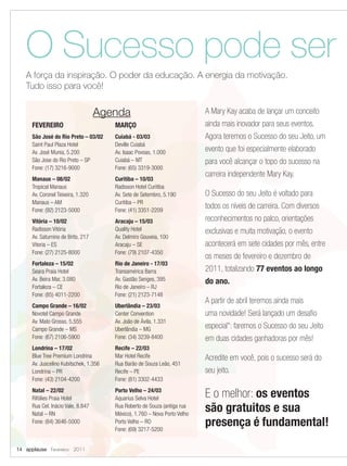 O Sucesso pode ser
   A força da inspiração. O poder da educação. A energia da motivação.
   Tudo isso para você!


                                   Agenda                                  A Mary Kay acaba de lançar um conceito
     FEVEREIRO                         MARÇO                               ainda mais inovador para seus eventos.
     São José do Rio Preto – 03/02     Cuiabá - 03/03                      Agora teremos o Sucesso do seu Jeito, um
     Saint Paul Plaza Hotel            Deville Cuiabá
     Av. José Munia, 5.200             Av. Isaac Povoas, 1.000             evento que foi especialmente elaborado
     São Jose do Rio Preto – SP        Cuiabá – MT                         para você alcançar o topo do sucesso na
     Fone: (17) 3216-9000              Fone: (65) 3319-3000
                                                                           carreira independente Mary Kay.
     Manaus – 08/02                    Curitiba – 10/03
     Tropical Manaus                   Radisson Hotel Curitiba
     Av. Coronel Teixeira, 1.320       Av. Sete de Setembro, 5.190         O Sucesso do seu Jeito é voltado para
     Manaus – AM                       Curitiba – PR
     Fone: (92) 2123-5000              Fone: (41) 3351-2209
                                                                           todos os níveis de carreira. Com diversos
     Vitória – 10/02                   Aracaju – 15/03                     reconhecimentos no palco, orientações
     Radisson Vitória                  Quality Hotel                       exclusivas e muita motivação, o evento
     Av. Saturnino de Brito, 217       Av. Delmiro Gouveia, 100
     Vitoria – ES                      Aracaju – SE                        acontecerá em sete cidades por mês, entre
     Fone: (27) 2125-8000              Fone: (79) 2107-4350
                                                                           os meses de fevereiro e dezembro de
     Fortaleza – 15/02                 Rio de Janeiro - 17/03
     Seara Praia Hotel                 Transamérica Barra                  2011, totalizando 77 eventos ao longo
     Av. Beira Mar, 3.080              Av. Gastão Senges, 395              do ano.
     Fortaleza – CE                    Rio de Janeiro – RJ
     Fone: (85) 4011-2200              Fone: (21) 2123-7148
                                                                           A partir de abril teremos ainda mais
     Campo Grande – 16/02              Uberlândia – 23/03
     Novotel Campo Grande              Center Convention                   uma novidade! Será lançado um desafio
     Av. Mato Grosso, 5.555            Av. João de Ávila, 1.331
     Campo Grande – MS                 Uberlândia – MG                     especial*: faremos o Sucesso do seu Jeito
     Fone: (67) 2106-5900              Fone: (34) 3239-8400                em duas cidades ganhadoras por mês!
     Londrina – 17/02                  Recife – 22/03
     Blue Tree Premium Londrina        Mar Hotel Recife                    Acredite em você, pois o sucesso será do
     Av. Juscelino Kubitschek, 1.356   Rua Barão de Souza Leão, 451
     Londrina – PR                     Recife – PE                         seu jeito.
     Fone: (43) 2104-4200              Fone: (81) 3302-4433
     Natal – 22/02
     Rifólies Praia Hotel
                                       Porto Velho – 24/03
                                       Aquarius Selva Hotel                E o melhor: os eventos
     Rua Cel. Inácio Vale, 8.847
     Natal – RN
                                       Rua Roberto de Souza (antiga rua
                                       México), 1.760 – Nova Porto Velho
                                                                           são gratuitos e sua
     Fone: (84) 3646-5000              Porto Velho – RO
                                       Fone: (69) 3217-5200
                                                                           presença é fundamental!
14 applause Fevereiro 2011
 