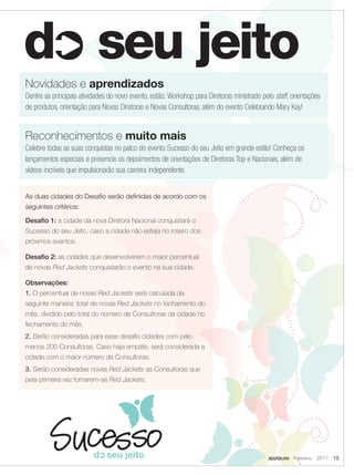 Novidades e aprendizados
Dentre as principais atividades do novo evento, estão: Workshop para Diretoras ministrado pelo staff, orientações
de produtos, orientação para Novas Diretoras e Novas Consultoras, além do evento Celebrando Mary Kay!


Reconhecimentos e muito mais
Celebre todas as suas conquistas no palco do evento Sucesso do seu Jeito em grande estilo! Conheça os
lançamentos especiais e presencie os depoimentos de orientações de Diretoras Top e Nacionais, além de
vídeos incríveis que impulsionarão sua carreira independente.


As duas cidades do Desafio serão definidas de acordo com os
seguintes critérios:

Desafio 1: a cidade da nova Diretora Nacional conquistará o
Sucesso do seu Jeito, caso a cidade não esteja no roteiro dos
próximos eventos.

Desafio 2: as cidades que desenvolverem o maior percentual
de novas Red Jackets conquistarão o evento na sua cidade.

Observações:
1. O percentual de novas Red Jackets será calculada da
seguinte maneira: total de novas Red Jackets no fechamento do
mês, dividido pelo total do número de Consultoras da cidade no
fechamento do mês.
2. Serão consideradas para esse desafio cidades com pelo
menos 200 Consultoras. Caso haja empate, será considerada a
cidade com o maior número de Consultoras.
                                  20




3. Serão consideradas novas Red Jackets as Consultoras que
                                     11




pela primeira vez tornarem-se Red Jackets.
                                          Se
                                               m
                                                    in
                                       Pr




                                                          ar
                                          im
                                           ar
                                             yC




                                                             C
                                               ol
                                               or




                                                            on
                                                  P ale
                                                      tte
                           PM




                                                               fe
                             S1
                                77




                                                                                                20
                                                                  r
                                7




                                                                                                 11
                                                                                                          Se
                                                                                                               m
                                                            Se




                                                                                                                    in
                                                                           en
                                     BL




                                                                                                     Pr
                                                             co




                                                                                                      im




                                                                                                                        ar
                                                                                                        ar




                                                                                                          applause Fevereiro 2011 15
                                     AC




                                                               nd




                                                                                                          yC
                                                                                                          olo




                                                                                                                           C
                                       K




                                                                                                               rP
                                                                 ar




                                                                                                                          on
                                                                                                               ale
                                                                            ce

                                                                                       PM
                                                                 yC




                                                                                                                  tte
                                                                                        S1




                                                                                                                               fe
                                                                                          77
                                                                   ol




                                                                                            7




                                                                                                                                 r
                                                                      or




                                                                                                BL
                                                                      Pa




                                                                                                                          Se
                                                                             L

                                                                                                AC




                                                                                                                          co




                                                                                                                                    e
                                                                                                  K




                                                                                                                             n
                                                                        l
 