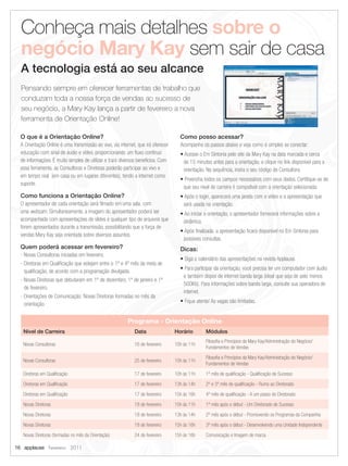 Conheça mais detalhes sobre o
  negócio Mary Kay sem sair de casa
  A tecnologia está ao seu alcance
  Pensando sempre em oferecer ferramentas de trabalho que
  conduzam toda a nossa força de vendas ao sucesso de
  seu negócio, a Mary Kay lança a partir de fevereiro a nova
  ferramenta de Orientação Online!

  O que é a Orientação Online?                                                      Como posso acessar?
  A Orientação Online é uma transmissão ao vivo, via internet, que irá oferecer     Acompanhe os passos abaixo e veja como é simples se conectar:
  educação com sinal de áudio e vídeo, proporcionando um fluxo contínuo             • Acesse o Em Sintonia pelo site da Mary Kay na data marcada e cerca
  de informações. É muito simples de utilizar e trará diversos benefícios. Com       de 15 minutos antes para a orientação, e clique no link disponível para a
  essa ferramenta, as Consultoras e Diretoras poderão participar ao vivo e           orientação. Na sequência, insira o seu código de Consultora.
  em tempo real (em casa ou em lugares diferentes), tendo a internet como
                                                                                    • Preencha todos os campos necessários com seus dados. Certifique-se de
  suporte.
                                                                                     que seu nível de carreira é compatível com a orientação selecionada.
  Como funciona a Orientação Online?                                                • Após o login, aparecerá uma janela com o vídeo e a apresentação que
  O apresentador de cada orientação será filmado em uma sala, com                    será usada na orientação.
  uma webcam. Simultaneamente, a imagem do apresentador poderá ser                  • Ao iniciar a orientação, o apresentador fornecerá informações sobre a
  acompanhada com apresentações de slides e qualquer tipo de arquivos que            dinâmica.
  forem apresentados durante a transmissão, possibilitando que a força de
                                                                                    • Após finalizada, a apresentação ficará disponível no Em Sintonia para
  vendas Mary Kay seja orientada sobre diversos assuntos.
                                                                                     possíveis consultas.
  Quem poderá acessar em fevereiro?                                                 Dicas:
  - Novas Consultoras iniciadas em fevereiro.
                                                                                    • Siga o calendário das apresentações na revista Applause.
  - Diretoras em Qualificação que estejam entre o 1º e 4º mês da meta de
                                                                                    • Para participar da orientação, você precisa ter um computador com áudio
    qualificação, de acordo com a programação divulgada.
                                                                                     e também dispor de internet banda larga (ideal que seja de pelo menos
  - Novas Diretoras que debutaram em 1º de dezembro, 1º de janeiro e 1º
                                                                                     500Kb). Para informações sobre banda larga, consulte sua operadora de
    de fevereiro.
                                                                                     internet.
  - Orientações de Comunicação: Novas Diretoras formadas no mês da
                                                                                    • Fique atenta! As vagas são limitadas.
    orientação.


                                                         Programa - Orientação Online
   Nível de Carreira                                         Data                 Horário        Módulos
                                                                                                 Filosofia e Princípios da Mary Kay/Administração do Negócio/
   Novas Consultoras                                         16 de fevereiro      10h às 11h
                                                                                                 Fundamentos de Vendas

                                                                                                 Filosofia e Princípios da Mary Kay/Administração do Negócio/
   Novas Consultoras                                         25 de fevereiro      10h às 11h
                                                                                                 Fundamentos de Vendas

   Diretoras em Qualificação                                 17 de fevereiro      10h às 11h     1º mês de qualificação - Qualificação de Sucesso

   Diretoras em Qualificação                                 17 de fevereiro      13h às 14h     2º e 3º mês de qualificação - Rumo ao Diretorado

   Diretoras em Qualificação                                 17 de fevereiro      15h às 16h     4º mês de qualificação - A um passo do Diretorado

   Novas Diretoras                                           18 de fevereiro      10h às 11h     1º mês após o début - Um Diretorado de Sucesso

   Novas Diretoras                                           18 de fevereiro      13h às 14h     2º mês após o début - Promovendo os Programas da Companhia

   Novas Diretoras                                           18 de fevereiro      15h às 16h     3º mês após o début - Desenvolvendo uma Unidade Independente

   Novas Diretoras (formadas no mês da Orientação)           24 de fevereiro      15h às 16h     Comunicação e Imagem de marca

16 applause Fevereiro 2011
 