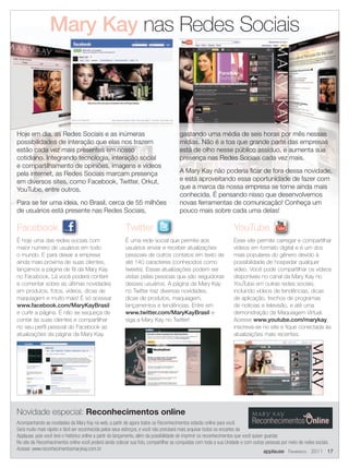 Mary Kay nas Redes Sociais



Hoje em dia, as Redes Sociais e as inúmeras                                           gastando uma média de seis horas por mês nessas
possibilidades de interação que elas nos trazem                                       mídias. Não é a toa que grande parte das empresas
estão cada vez mais presentes em nosso                                                está de olho nesse público assíduo, e aumenta sua
cotidiano. Integrando tecnologia, interação social                                    presença nas Redes Sociais cada vez mais.
e compartilhamento de opiniões, imagens e vídeos
pela internet, as Redes Sociais marcam presença                                       A Mary Kay não poderia ficar de fora dessa novidade,
em diversos sites, como Facebook, Twitter, Orkut,                                     e está aproveitando essa oportunidade de fazer com
YouTube, entre outros.                                                                que a marca da nossa empresa se torne ainda mais
                                                                                      conhecida. É pensando nisso que desenvolvemos
Para se ter uma ideia, no Brasil, cerca de 55 milhões                                 novas ferramentas de comunicação! Conheça um
de usuários está presente nas Redes Sociais,                                          pouco mais sobre cada uma delas!
                                                                                  Siga a Mary
Facebook                                                 Twitter                                                  YouTube
É hoje uma das redes sociais com                         É uma rede social que permite aos                        Esse site permite carregar e compartilhar
maior número de usuários em todo                         usuários enviar e receber atualizações                   vídeos em formato digital e é um dos
o mundo. E para deixar a empresa                         pessoais de outros contatos em texto de                  mais populares do gênero devido à
ainda mais próxima de suas clientes,                     até 140 caracteres (conhecidos como                      possibilidade de hospedar qualquer
lançamos a página de fã da Mary Kay                      tweets). Essas atualizações podem ser                    vídeo. Você pode compartilhar os vídeos
no Facebook. Lá você poderá conferir                     vistas pelas pessoas que são seguidoras                  disponíveis no canal da Mary Kay no
e comentar sobre as últimas novidades                    desses usuários. A página da Mary Kay                    YouTube em outras redes sociais,
em produtos, fotos, vídeos, dicas de                     no Twitter traz diversas novidades,                      incluindo vídeos de tendências, dicas
maquiagem e muito mais! É só acessar                     dicas de produtos, maquiagem,                            de aplicação, trechos de programas
www.facebook.com/MaryKayBrasil                           lançamentos e tendências. Entre em                       de notícias e televisão, e até uma
e curtir a página. E não se esqueça de                   www.twitter.com/MaryKayBrasil e                          demonstração da Maquiagem Virtual.
contar às suas clientes e compartilhar                   siga a Mary Kay no Twitter!                              Acesse www.youtube.com/marykay,
no seu perfil pessoal do Facebook as                                                                              inscreva-se no site e fique conectada às
atualizações da página da Mary Kay.                                                                               atualizações mais recentes.




Novidade especial: Reconhecimentos online
Acompanhando as novidades da Mary Kay na web, a partir de agora todos os Reconhecimentos estarão online para você.
Será muito mais rápido e fácil ser reconhecida pelos seus esforços, e você não precisará mais arquivar todos os encartes da
Applause, pois você terá o histórico online a partir do lançamento, além da possibilidade de imprimir os reconhecimentos que você quiser guardar.
No site de Reconhecimentos online você poderá ainda colocar sua foto, compartilhar as conquistas com toda a sua Unidade e com outras pessoas por meio de redes sociais.
Acesse: www.reconhecimentosmarykay.com.br                                                                                                applause Fevereiro 2011 17
 