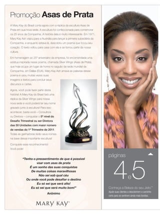 Promoção Asas de Prata
A Mary Kay do Brasil conta agora com a réplica da escultura Asas de
Prata em sua nova sede. A escultura foi confeccionada para comemorar
os 25 anos da Companhia. A história dela é muito interessante. Em 1971,
Mary Kay Ash viajou para a Austrália para lançar a primeira subsidiária da
Companhia, e enquanto estava lá, descobriu um poema que tocou seu
coração. O texto voltou para casa com ela e se tornou parte da nossa
cultura.

Em homenagem ao 25º aniversário da empresa, foi encomendada uma
estátua inspirada nesse poema, chamada Silver Wings (Asas de Prata),
que hoje ocupa um lugar de honra no saguão da sede mundial da
Companhia, em Dallas (EUA). Mary Kay Ash amava as palavras desse
poema e usou muitas vezes suas
imagens e textos para concluir seus
discursos e cartas.

Agora, você pode fazer parte desta
história! A Mary Kay do Brasil fará uma
réplica da Silver Wings para nossa
nova sede e você poderá ter seu nome
gravado junto à escultura! Para isso
acontecer, basta você – Consultora
ou Diretora – conquistar o 5º nível do
Desafio Trimestral ou ser Diretora
das 50 Unidades com maior número                                                                                   Rainh
de vendas do 1º Trimestre de 2011.
                                                                                                                   de Ve
Todas as ganhadoras terão seus nomes
na base dessa importante escultura!                                                                                Direto
Conquiste esse reconhecimento!
Você pode!

                                                                             páginas



                                                                                 45
           “Tenho o pressentimento de que é possível
                    voar com asas de prata
               É um sonho das suas conquistas
                De muitas coisas maravilhosas
                     Não sei sob qual céu
             Ou onde você pode desafiar o destino
                                                                                                e
                    Eu só sei que será alto!
                Eu só sei que será muito bom!”                               Conheça a Beleza do seu Jeito™
                                                                             Ajude suas clientes a descobrirem o caminho
                                Anônimo
                                                                             certo para se sentirem ainda mais bonitas.


                                                                                                                       Anel em ou
                                                                                                                        chuveiro
 