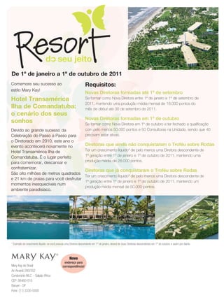 De 1º de janeiro a 1º de outubro de 2011
Comemore seu sucesso ao                                              Requisitos:
estilo Mary Kay!
                                                                     Novas Diretoras formadas até 1º de setembro
Hotel Transamérica                                                   Se formar como Nova Diretora entre 1º de janeiro e 1º de setembro de
                                                                     2011, mantendo uma produção média mensal de 18.000 pontos do
Ilha de Comandatuba:                                                 mês de début até 30 de setembro de 2011.
o cenário dos seus
                                                                     Novas Diretoras formadas em 1º de outubro
sonhos                                                               Se formar como Nova Diretora em 1º de outubro e ter fechado a qualificação
Devido ao grande sucesso da                                          com pelo menos 50.000 pontos e 50 Consultoras na Unidade, sendo que 40
Celebração do Passo a Passo para                                     precisam estar ativas.
o Diretorado em 2010, este ano o
evento acontecerá novamente no                                       Diretoras que ainda não conquistaram o Troféu sobre Rodas
Hotel Transamérica Ilha de                                           Ter um crescimento líquido* de pelo menos uma Diretora descendente de
Comandatuba. É o lugar perfeito                                      1ª geração entre 1º de janeiro e 1º de outubro de 2011, mantendo uma
para comemorar, descansar e                                          produção média de 26.000 pontos.
confraternizar.
                                                                     Diretoras que já conquistaram o Troféu sobre Rodas
São oito milhões de metros quadrados
                                                                     Ter um crescimento líquido* de pelo menos uma Diretora descendente de
e 21 km de praias para você desfrutar
                                                                     1ª geração entre 1º de janeiro e 1º de outubro de 2011, mantendo um
momentos inesquecíveis num
                                                                     produção média mensal de 50.000 pontos.
ambiente paradisíaco.




* Exemplo de crescimento líquido: se você possuía uma Diretora descendente em 1º de janeiro, deverá ter duas Diretoras descendentes em 1º de outubro, e assim por diante.



                                                      Novo
                                                 endereço para
Mary Kay do Brasil                              correspondência!
Av. Aruanã 280/352
Condomínio WLC - Galpão África
CEP: 06460-010
Barueri - SP
Fone: (11) 3330-5500
 