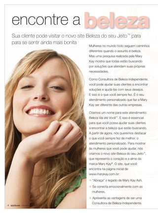 encontre a
   Sua cliente pode visitar o novo site Beleza do seu Jeito™ para
   para se sentir ainda mais bonita
                                        Mulheres no mundo todo seguem caminhos
                                        diferentes quando o assunto é beleza.
                                        Mas uma pesquisa realizada pela Mary
                                        Kay mostra que todas estão buscando
                                        por soluções que atendam suas próprias
                                        necessidades.

                                        Como Consultora de Beleza Independente,
                                        você pode ajudar suas clientes a encontrar
                                        soluções e ajudá-las com seus desejos.
                                        E isso é o que você sempre fez. É o seu
                                        atendimento personalizado que faz a Mary
                                        Kay ser diferente das outras empresas.

                                        Criamos um nome para este atendimento:
                                        Beleza Vai até Você™. E isso é essencial
                                        para que você possa ajudar suas clientes
                                        a encontrar a beleza que estão buscando.
                                        A partir de agora, nós queremos destacar
                                        o que você sempre fez de melhor: o
                                        atendimento personalizado. Para mostrar
                                        às mulheres que você pode ajudar, nós
                                        criamos o novo site Beleza do seu Jeito™,
                                        que representa o coração e a alma da
                                        marca Mary Kay®. O site, que você
                                        encontra na página inicial de
                                        www.marykay.com.br:
                                        u “Abraça” o legado de Mary Kay Ash.
                                        u Se conecta emocionalmente com as
                                          mulheres.
                                        u Apresenta as vantagens de ser uma
                                          Consultora de Beleza Independente.
4 applause Fevereiro 2011
 