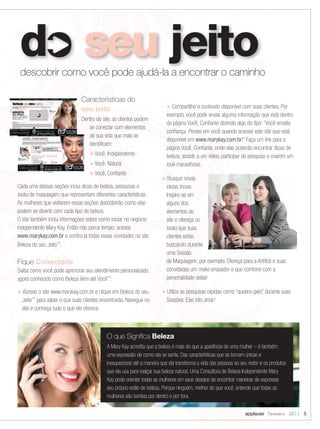 descobrir como você pode ajudá-la a encontrar o caminho

                              Características do
                                                                        u Compartilhe o conteúdo disponível com suas clientes. Por
                              seu jeito
                                                                        exemplo, você pode enviar alguma informação que está dentro
                              Dentro do site, as clientes podem
                                                                        da página Você, Confiante dizendo algo do tipo: “Você erradia
                                 se conectar com elementos
                                                                        confiança. Pensei em você quando acessei este site que está
                                 de sua vida que mais se
                                                                        disponível em www.marykay.com.br!” Faça um link para a
                                 identificam:
                                                                        página Você, Confiante, onde elas poderão encontrar dicas de
                                  u Você, Independente                  beleza, assistir a um vídeo, participar de pesquisa e criarem um
                                  u Você, Natural                       look maravilhoso.
                                  u Você, Confiante
                                                                      u Busque novas
Cada uma dessas seções inclui dicas de beleza, pesquisas e              ideias. Inove.
looks de maquiagem que representam diferentes características.          Inspire-se em
As mulheres que visitarem essas seções descobrirão como elas            alguns dos
podem se divertir com cada tipo de beleza.                              elementos do
O site também inclui informações sobre como iniciar no negócio          site e ofereça os
independente Mary Kay. Então não perca tempo: acesse                    looks que suas
www.marykay.com.br e confira já todas essas novidades no site           clientes estão
Beleza do seu Jeito™.                                                   buscando durante
                                                                        uma Sessão
Fique Conectada                                                         de Maquiagem, por exemplo. Ofereça para a Anfitriã e suas
Saiba como você pode aprimorar seu atendimento personalizado,           convidadas um make arrasador e que combine com a
agora conhecido como Beleza Vem até Você™:                              personalidade delas!

u Acesse o site www.marykay.com.br e clique em Beleza do seu          u Utilize as pesquisas rápidas como “quebra-gelo” durante suas
  Jeito para saber o que suas clientes encontrarão. Navegue no
      ™
                                                                        Sessões. Elas irão amar!
  site e conheça tudo o que ele oferece.



                                          O que Significa Beleza
                                          A Mary Kay acredita que a beleza é mais do que a aparência de uma mulher – é também
                                          uma expressão de como ela se sente. Das características que as tornam únicas e
                                          inesquecíveis até a maneira que ela transforma a vida das pessoas ao seu redor e os produtos
                                          que ela usa para realçar sua beleza natural. Uma Consultora de Beleza Independente Mary
                                          Kay pode orientar todas as mulheres em seus desejos de encontrar maneiras de expressar
                                          seu próprio estilo de beleza. Porque ninguém, melhor do que você, entende que todas as
                                          mulheres são bonitas por dentro e por fora.

                                                                                                                 applause Fevereiro 2011 5
 
