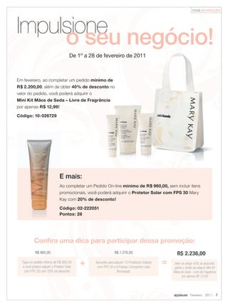 nova promoção




Impulsione negócio!
     o seu
                                       De 1º a 28 de fevereiro de 2011



Em fevereiro, ao completar um pedido mínimo de
R$ 2.200,00, além de obter 40% de desconto no
valor do pedido, você poderá adquirir o
Mini Kit Mãos de Seda – Livre de Fragrância
por apenas R$ 12,99!

Código: 10-026729




                               E mais:
                               Ao completar um Pedido On-line mínimo de R$ 960,00, sem incluir itens
                               promocionais, você poderá adquirir o Protetor Solar com FPS 30 Mary
                               Kay com 20% de desconto!

                               Código: 02-222051
                               Pontos: 28




           Confira uma dica para participar dessa promoção:
            R$ 960,00                                           R$ 1.276,00                             R$ 2.236,00
  Faça um pedido mínimo de R$ 960,00
  e você poderá adquirir o Protetor Solar
                                            +    Aproveite para adquirir 10 Protetores Solares
                                                  com FPS 30 e 6 Estojos Compactos Look
                                                                                                 =   Além de atingir 40% de desconto,
                                                                                                     ganhe o direito de adquirir Mini Kit
   com FPS 30 com 20% de desconto                                 Bronzeado                          Mãos de Seda - Livre de Fragrância
                                                                                                           por apenas R$ 12,99




                                                                                                     applause Fevereiro 2011 7
 