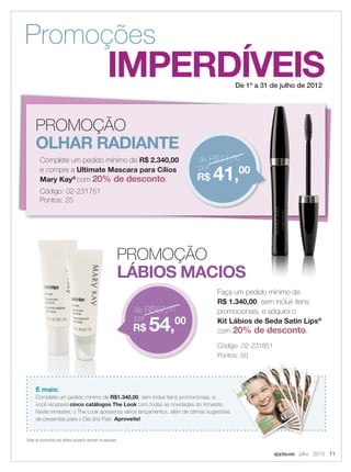 PROMOÇÃO
LÁBIOS MACIOS
PROMOÇÃO
OLHAR RADIANTE
applause Julho 2012 11
IMPERDÍVEIS
Promoções
De 1º a 31 de julho de 2012
Faça um pedido mínimo de
R$ 1.340,00, sem incluir itens
promocionais, e adquira o
Kit Lábios de Seda Satin Lips®
com 20% de desconto.
Código: 02-231851
Pontos: 50
Complete um pedido mínimo de R$ 2.340,00
e compre a Ultimate Mascara para Cílios
Mary Kay®
com 20% de desconto.
Código: 02-231751
Pontos: 25
E mais:
Complete um pedido mínimo de R$1.340,00, sem incluir itens promocionais, e
você receberá cinco catálogos The Look com todas as novidades do trimestre.
Neste trimestre, o The Look apresenta vários lançamentos, além de ótimas sugestões
de presentes para o Dia dos Pais. Aproveite!
Faça um pedido mínimo de
, sem incluir itens
de R$67,00
por
R$ 54,00
de R$51,00
por
R$ 41,00
Todas as promoções são válidas enquanto durarem os estoques.
11.indd 11 6/22/12 8:29 PM
 