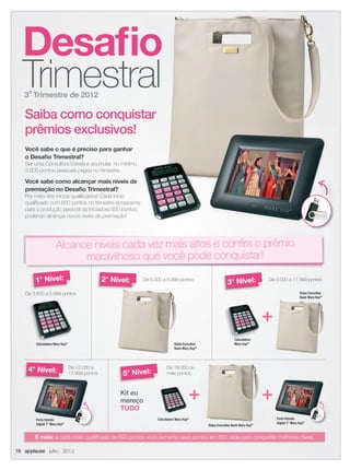 Desaﬁo
Trimestral3º Trimestre de 2012
Calculadora Mary Kay®
Bolsa Executiva
Nude Mary Kay®
Calculadora
Mary Kay®
Kit eu
mereço
TUDO
Bolsa Executiva
Nude Mary Kay®
Calculadora
Nude Mary Kay®
1° Nível: 2° Nível:
4° Nível: 5° Nível:
3° Nível:
Porta Retrato
Digital 7” Mary Kay®
Porta Retrato
Digital 7” Mary Kay®
Saiba como conquistar
prêmios exclusivos!
Você sabe o que é preciso para ganhar
o Desaﬁo Trimestral?
Ser uma Consultora Estrela e acumular, no mínimo,
3.600 pontos pessoais pagos no trimestre.
Você sabe como alcançar mais níveis de
premiação no Desaﬁo Trimestral?
Por meio dos inícios qualiﬁcados! Cada início
qualiﬁcado com 600 pontos no trimestre acrescenta
para a produção pessoal da Iniciadora 600 pontos,
podendo alcançar novos níveis de premiação!
+
+ +
Alcance níveis cada vez mais altos e conﬁra o prêmio
maravilhoso que você pode conquistar!
Calculadora Mary Kay®
16 applause Julho 2012
Desaﬁo
Trimestral
Saiba como conquistar
Ser uma Consultora Estrela e acumular, no mínimo,
Você sabe como alcançar mais níveis de
qualiﬁcado com 600 pontos no trimestre acrescenta
para a produção pessoal da Iniciadora 600 pontos,
Alcance níveis cada vez mais altos e conﬁra o prêmio
Bolsa Executiva Nude Mary Kay®
De 9.000 a 11.999 pontos
De 3.600 a 5.999 pontos
De 6.000 a 8.999 pontos
De 12.000 a
17.999 pontos
De 18.000 ou
mais pontos
E mais: a cada início qualiﬁcado de 600 pontos você aumenta seus pontos em 600 cada para conquistar melhores níveis.
16 applause Julho 2012
16.indd 16 6/22/12 8:33 PM
 