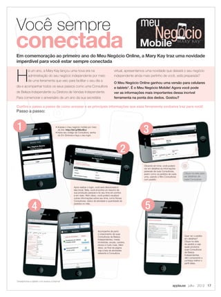 meu
Mobile
Negócio
H
á um ano, a Mary Kay lançou uma nova era na
administração do seu negócio independente por meio
de uma ferramenta que veio para facilitar o seu dia a
dia e acompanhar todos os seus passos como uma Consultora
de Beleza Independente ou Diretora de Vendas Independente.
Para comemorar o aniversário de um ano da sua secretária
virtual, apresentamos uma novidade que deixará o seu negócio
independente ainda mais pertinho de você, está preparada?
O Meu Negócio Online ganhou uma versão para celulares
e tablets*. É o Meu Negócio Mobile! Agora você pode
ver as informações mais importantes dessa incrível
ferramenta na ponta dos dedos. Gostou?
*smartphones e tablets com acesso à internet
Em comemoração ao primeiro ano do Meu Negócio Online, a Mary Kay traz uma novidade
imperdível para você estar sempre conectada
Você sempre
conectada
Conﬁra o passo a passo de como acessar e as principais informações que essa ferramenta exclusiva traz para você!
Passo a passo:
applause Julho 2012 17
Clique na seta para
ver detalhes de
cada Consultora
1 • Acesse o meu negócio mobile por meio
do link: http://bit.ly/MbvBnJ
• Insira seu código de Consultora, senha
do Em Sintonia e faça o seu login.
Após realizar o login, você será direcionada à
tela inicial. Nela, você encontra um resumo da
sua produção pessoal e do seu time em pontos
e em reais. Além disso, você poderá visualizar
outras informações sobre seu time, como Novas
Consultoras, status de atividade e quantidade de
pedidos no mês.
2
3
Clicando em time, você poderá
ver em detalhes as informações
pessoais de suas Consultoras,
assim como os pedidos de cada
uma, usando o filtro Consultoras
com pedido.
4
Acompanhe de perto
o crescimento de suas
Consultoras de Beleza
Independentes, metas
trimestrais, anuais, carreira,
inícios e muito mais. Além
disso, ao final da página
veja a lista de atividades
referente à Consultora.
Quer ver o pedido
em detalhes?
Clique na data
do pedido e veja
quais produtos
suas Consultoras
de Beleza
Independentes
vêm comprando e
conheça melhor o
perfil delas.
5
17.indd 17 6/22/12 8:34 PM
 