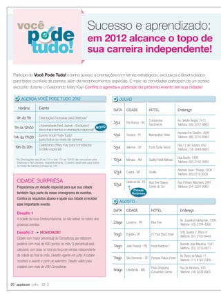 Horário Evento
9h às 11h Orientação Exclusiva para Diretoras*
11h às 12h30
Universidade Red Jacket – Exclusivo!
(reconhecimentos e orientação especial)*
14h às 17h30
Evento Você Pode Tudo!
(para todos os níveis de carreira)
19h às 20h
Celebrando Mary Kay para convidadas
(sorteio especial)
20 applause Julho 2012
você
p de
tudo!
Participe do Você Pode Tudo! e tenha acesso a orientações com temas estratégicos, exclusivos e desenvolvidos
para todos os níveis de carreira, além de reconhecimentos especiais. E mais: as convidadas participam de um sorteio
exclusivo durante o Celebrando Mary Kay! Conﬁra a agenda e participe do próximo evento em sua cidade!
em 2012 alcance o topo de
sua carreira independente!
Sucesso e aprendizado:
CIDADE SURPRESA
Preparamos um desaﬁo especial para que sua cidade
também faça parte de nosso cronograma de eventos.
Conﬁra os requisitos abaixo e ajude sua cidade a receber
esse importante evento.
Desaﬁo 1
A cidade da nova Diretora Nacional, se não estiver no roteiro dos
próximos eventos.
Desaﬁo 2 NOVIDADE!
Cidade com maior percentual de Consultoras que ralizarem
pedidos com mais de 600 pontos no mês. O percentual será
calculado com base no total da força de vendas independente
da cidade ao ﬁnal do mês. Desaﬁo vigente em julho. A cidade
receberá o evento a partir de setembro. Desaﬁo válido para
cidades com mais de 200 Consultoras.
*As Orientações das 9h às 11h e das 11h às 12h30 são exclusivas para
Diretoras e Red Jackets, respectivamente. O evento destinado para todos
os níveis de carreira começa às 14h.
NOVO
AGENDA VOCÊ PODE TUDO 2012
DATA CIDADE HOTEL Endereço
3/jul Rio Branco - AC
Condomínio
Fecomercio
Av. Getúlio Vargas, 2473
Telefone: (68) 3212-4800
4/jul Teresina - PI Metropolitan Hotel
Avenida Frei Seraﬁm, 1696
Telefone: (86) 3216-8000
5/jul Valinhos - SP Fonte Santa Tereza
Rua 12 de Outubro, 650
Telefone: (19) 3849-8800
10/jul Manaus - AM Quality Hotel Manaus
Rua Recife, 1009
Telefone: (92) 3182-0999
12/jul Cuiabá - MT Deville
Avenida Isaac Póvoas, 1000
Telefone: (65)3319-3000
12/jul
Caxias do Sul - RS Blue Tree Towers
Caxias do Sul
Rua Pinheiro Machado, 2867
Telefone: (54) 3224-9000
DATA CIDADE HOTEL Endereço
2/ago Londrina - PR Blue Tree
Av. Juscelino Kubitschek, 1356
Telefone: (43) 2104-4200
7/ago Brasília - DF ST Paul Plaza Hotel
SHS Quadra 2, Bloco H
Telefone: (61) 2102-8449
7/ago João Pessoa - PB Hotel Hardman
Avenida João Maurício, 1341
Telefone: (83) 3216-8811
7/ago São Bernardo - SP Pampas Palace Hotel
Av. Barão de Mauá, 71
Telefone: (11) 4122-2000
9/ago Uberlândia - MG
Plaza Shopping
Convention Center
Rua da Bandeira, 400
Telefone: (34) 3239 8005
JULHO
AGOSTO
Cidade
Surpresa
20-21.indd 20 6/22/12 8:35 PM
 