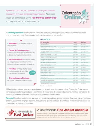 Orientação Data Horárion Marketing: com conteúdos ainda
mais incríveis
n Central de Relacionamento:
conteúdos e dicas que vão facilitar o dia
a dia do seu negócio independente
n Reconhecimentos: saiba mais sobre
os programas de reconhecimentos e
entenda melhor a carreira independente
n Produtos: conheça melhor toda a
linha de produtos da Mary Kay
e impulsione suas vendas
n Orientações para Diretoras:
exclusivas para esse nível de carreira
Orientação
Online
Aprenda como iniciar cada vez mais e ganhar mais
conﬁança em sua carreira independente! Aproveite
todos os conteúdos do kit “eu mereço saber tudo”
e conquiste todos os seus sonhos.
applause Julho 2012 21
AGENDA
As Orientações Online trazem diversos conteúdos muito importantes para o seu desenvolvimento na carreira
independente Mary Kay. Os conteúdos estão ainda mais especiais, conﬁra:
A Mary Kay busca inovar e tornar a carreira independente cada vez melhor para você! As Orientações Online usam a
tecnologia para facilitar o aprendizado e convivência de nossa força de vendas independente, reunindo Consultoras de
Beleza Independentes e Diretoras de Vendas Independentes de todo o Brasil.
Aproveite! Essa ferramenta permite que você tenha muito aprendizado sem sair de casa. Caso você não tenha acesso
à internet, pode reunir um grupo de Consultoras/Diretoras que irão participar da orientação ou ir a uma lan house de sua
cidade. Não perca essa oportunidade!
0
6
0
0
9
000
867
0
, 1356
00
49
1341
11
00
05
novidade
*Para todos os níveis de carreira
Em julho, você tem a oportunidade de acompanhar uma nova turma na Universidade Red Jacket
e aprender muito mais! As orientações acontecerão durante os eventos do Você Pode Tudo! e
estarão disponíveis nas Orientações Online. Conﬁra a agenda e participe!
A Universidade Red Jacket continuaUniversidade
Red Jacket
Universidade
Red Jacket
Reconhecimentos* 5 de Julho 09h às 10h
Novas Consultoras do 1° ao 6° Mês 5 de Julho 10h30 às 11h30
Marketing: Lançamento Produtos - Linha Botanical Effects* 5 de Julho 15h às 16h
Universidade Red Jacket Módulo 1 6 de Julho 09h às 10h
Orientação Especial Central de Relacionamento * 6 de Julho 10h30 às 11h30
Você Pode Tudo* 6 de Julho 15h às 16h
Diretoras em Qualiﬁcação 1° e 2° Mês 10 de Julho 09h às 10h
Diretoras em Qualiﬁcação 3° e 4° Mês 10 de Julho 10h30 às 11h30
Diretoras que tenham DIQ na Unidade 10 de Julho 15h às 16h
Orientação Meu Negócio Mobile* 10 de Julho 14h às 15h
Você Pode Tudo - Diretoras 11 de Julho 09h às 10h
Red Jacket - Pronta para o Sucesso 11 de Julho 10h30 às 11h30
Novas Consultoras do 1° ao 6° Mês 11 de Julho 15h às 16h
Juridico - Uso da marca* 12 de Julho 10h30 às 11h30
Universidade Red Jacket Módulo 2 12 de Julho 15h às 16h
Novas Diretoras 1° Mês 13 de Julho 09h às 10h
Novas Diretoras 2° Mês 13 de Julho 10h30 às 11h30
Novas Diretoras 3° Mês 13 de Julho 15h às 16h
Marketing: Como usar: Guias e Catálogos Mary Kay* 17 de Julho 09h às 10h
Universidade Red Jacket Módulo 3 17 de Julho 10h30 às 11h30
Reconhecimentos* 17 de Julho 15h às 16h
Marketing: Dicas de Vendas para o Dia dos Pais e Promoções * 18 de Julho 10h30 às 11h30
Orientação Meu Negócio Mobile* 19 de Julho 10h às 11h
Orientação Especial Central de Relacionamento* 20 de Julho 15h às 16h
Marketing: Imagem e Comunicação* 23 de Julho 10h às 11h
20-21.indd 21 6/22/12 8:35 PM
 