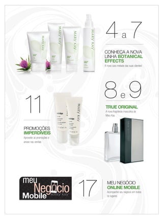 11
PROMOÇÕES
IMPERDÍVEIS
Aproveite as promoções e
arrase nas vendas
MEU NEGÓCIO
ONLINE MOBILE
Acompanhe seu negócio em todos
os lugares
TRUE ORIGINAL
A nova fragrância masculina da
Mary Kay
17
888e 9
444a 7
CONHEÇA A NOVA
LINHA BOTANICAL
EFFECTS
A nova cara metade das suas clientes!
Mary KayMary Kay
meu
Mobile
Negócio
Aproveite as promoções e
02-03.indd 3 6/22/12 8:24 PM
 