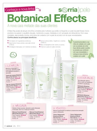 Botanical Effects
Conheça a nova linha
A nova cara metade das suas clientes
A Mary Kay acaba de lançar uma linha completa para mulheres que estão começando a cuidar da pele! Esses novos
produtos recuperam o equilíbrio da pele, mantendo-a suave, hidratada e com sensação de refrescância. Com essa
novidade, elas poderão montar uma rotina de cuidados com a pele de acordo com as suas necessidades.
Conﬁra abaixo os principais benefícios:
Remove a maquiagem e
impurezas, deixando a pele
com aparência saudável e
renovada.
Creme de Limpeza Botanical
EffectsPele Normal (113 g)
Preço Sugerido: R$ 29,00
Código: 10-049513
Pontos: 17
Gel de Limpeza Botanical
Effects Pele Oleosa (113 g)
Preço Sugerido: R$ 29,00
Código: 10-049516
Pontos: 17
1. LIMPEZA:
Tem absorção rápida e
deixa a pele com aparência
saudável e equilibrada.
Hidratante Botanical
EffectsPele Normal (88 ml)
Preço Sugerido: R$ 29,00
Código: 10-049591
Pontos: 17
Hidratante Botanical
Effects Pele Oleosa (88 ml)
Preço Sugerido: R$ 29,00
Código: 10-049594
Pontos: 17
4. HIDRATANTE:
Hidrata e limpa os poros, deixando a pele refrescada
e renovada. Use 2 ou 3 vezes por semana.
2. MASCARA:
Remove suavemente os resíduos e proporciona sensação
suave e refrescante.
3. TONICO:
Formulada com ingredientes botânicos;
Disponível em duas versões: para pele normal
e oleosa;
Embalagens fabricadas com materiais reciclados;
Isenta de álcool etílico, fragrância e corantes
sintéticos;
Não comedogênica (não obstrui os poros);
Pode ser usada em peles sensíveis.
É possível personalizar a sua
rotina de cuidados com a pele
com os produtos da Linha!
Suas clientes podem escolher
os produtos que combinam
com suas necessidades e
começar já seus primeiros
cuidados com a pele!
1 2 3 4
Máscara Facial Botanical
EffectsPele Normal (113 g)
Preço Sugerido: R$ 49,00
Código: 10-050141
Pontos: 28
Máscara Facial Botanical
EffectsPele Oleosa (113 g)
Preço Sugerido: R$ 49,00
Código: 10-050144
Pontos: 28
Tônico Refrescante
Botanical Effects
Pele Normal (147 ml)
Preço Sugerido: R$ 29,00
Código: 10-049807
Pontos: 17
Tônico Refrescante
Botanical Effects
Pele Oleosa (147 ml)
Preço Sugerido: R$ 29,00
Código: 10-049810
Pontos: 17
s rria)pele
s rria)pele
4 applause Julho 2012
04-07.indd 4 6/22/12 8:26 PM
 