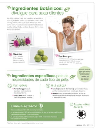 As consumidoras cada vez mais buscam produtos
com ingredientes botânicos, aproveite! Esse é mais
um argumento para você utilizar. Essa nova linha
conta com um complexo de ingredientes botânicos
que beneﬁciam todos os tipos de pele. Dentre eles
podemos destacar:
Ajuda a proteger
a pele contra os
danos do dia a dia
enquanto a suaviza.
Luo han guo:
Conhecida como a fruta da longevidade,
protege a pele dos radicais livres e
proporciona uma pele com aparência
mais saudável.
*Resultados obtidos após um estudo independente com consumidores
Ingredientes Botânicos:
divulgue para suas clientes
PELE NORMAL
Flor de frangipani: ajuda
a proteger a pele contra os
danos do ambiente.
Lírio d’água: ajuda a manter a
pele com aparência saudável.
PELE OLEOSA
Kanuka (árvore do chá branco): apresenta benefícios
puriﬁcantes e ajuda a reduzir a obstrução dos poros.
Goiaba: possui propriedades esfoliantes, remove as
células mortas e ajuda a desobstruir os poros, diminuindo
a oleosidade da pele.
• Todos os tubos contêm 50% de resina reciclada;
• As tampas possuem 30% a menos de plástico do que as tampas tradicionais;
• A embalagem do tônico é 100% reciclável;
• As embalagens são fabricadas com papel 100% reciclado e impressas
com tinta à base de soja.
O planeta agradece
Luo han guo:Luo han guo:
divulgue para suas clientes
Ingredientes especíﬁcos para as
necessidades de cada tipo de pele:
Assista o video
da linha:
Após uma semana de
uso da Linha Botanical
Effects, 9 em cada 10
mulheres sentiram
a pele ﬁcar com
uma aparência
mais saudável*.
applause Julho 2012 5
 