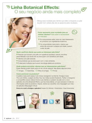 Linha Botanical Effects:
O seu negócio ainda mais completo
Ofereça essa novidade para clientes que estão começando a cuidar
da pele! Com certeza elas irão se apaixonar pelos resultados.
Como apresento essa novidade para as
minhas clientes? Fale sobre a necessidade
do mercado!
Os consumidores estão cada vez mais interessados
em produtos com ingredientes botânicos;
Os consumidores mais jovens, mesmo que
ainda não procurem cuidados anti-idade, querem
cuidar da pele.
Qual o perﬁl de cliente que pode se interessar pela linha?
Pessoas que buscam uma pele com aparência saudável, usando uma linha
personalizada e que ainda não se preocupam com benefícios anti-idade;
Clientes com pele sensível;
Consumidores que se preocupam com o meio ambiente;
É ideal para mulheres que buscam tecnologia aliada aos produtos.
Onde poderia encontrar clientes que se interessariam pela linha?
Essas clientes podem fazer parte do seu círculo pessoal. Veja abaixo algumas dicas:
Amigas Sobrinhas Filhas de amigas Primas
Como promover os produtos?
O público mais jovem passa muito tempo navegando na internet. Divulgue nosso
The Look Online, a página da Mary Kay nas mídias sociais (Facebook, Twitter e Instagram)
e compartilhe nossos vídeos! Ensine suas clientes a cuidarem da pele com o novo
aplicativo da Linha Botanical Effects, que traz dicas diárias, um quiz exclusivo e todas as
informações sobre os produtos. Depois, ensine-as a escolher uma maquiagem por meio
do aplicativo Maquiagem Virtual.
Envie um e-card e divulgue o aplicativo! Acesse: Em Sintonia > Ferramentas > Suas Ferramentas
Ofereça essa novidade para clientes que estão começando a cuidar
da pele! Com certeza elas irão se apaixonar pelos resultados.
Como apresento essa novidade para as
do mercado!
6 applause Julho 2012
 