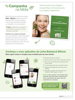 Campanha
na Mídia
Disponível para iPhone e Android;
Oferece diversos recursos e filtros incríveis para suas fotos;
Vem com um quiz exclusivo para você descobrir qual
seu tipo de pele;
Traz informações sobre todos os produtos da Linha;
Apresenta dicas diárias sobre como levar uma vida
mais feliz;
Compartilhe o aplicativo nas mídias sociais como
Facebook, Twitter, Instagram, e-mail etc.
Divirta-se! Ele é gratuito e traz diversas dicas
divertidas sobre bem-estar e entretenimento.
Você e suas clientes vão adorar tudo que
o aplicativo tem a oferecer!
Para baixá-lo, basta acessar a App
Store ou a Google Play e buscar por
Mary Kay ou Botanical Effects.
Teremos anúncios para divulgar a
novidade! Mais uma ferramenta para
o seu negócio independente!
Neste mês, faremos anúncios nas revistas
Gloss e Glamour, falando sobre a linha
Botanical Effects. Compre as revistas
e leve em suas entrevistas de iniciação
ou compartilhe com as suas clientes.
E mais: ainda teremos a campanha
do Mini Estojo Compacto na revista
Manequim, aproveite!
Mantenha seu cadastro atualizado
Com essa campanha, muitas novas clientes
poderão te procurar por meio do site da
Mary Kay. Para o seu nome aparecer na
Busca de Consultoras em nosso site, você
precisa ser uma Consultora ativa.
Para todos os tipos de pele,
inclusive as sensíveis.
Pele suave, hidratada e com
sensação de refrescância.
Linha Botanical Effects.
NOVA
Deixe sua pele radiante.
Divertida. Prática. Simples!
Encontre a Consultora de BelezaIndependente mais próxima de você.
www.marykay.com.br
Assista ao
vídeo sobre
essa linha.
Baixe os aplicativos da Linha Botanical Effectse Maquiagem Virtual da Mary Kay na App Storee na loja Google Play.
MK 0011 12 Mary Kay Botanicals An Glamour 342x224.indd 1-2
6/18/12 2:56 PM
Baixe agora mesmo e divulgue essa novidade para as suas clientes
Conheça o novo aplicativo da Linha Botanical Effects
applause Julho 2012 7
 