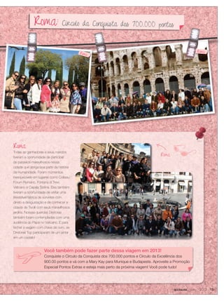 applause Junho 2012 15
Roma
Roma
Todas as ganhadoras e seus maridos
tiveram a oportunidade de participar
de passeios maravilhosos nessa
cidade que abriga boa parte da história
da Humanidade. Foram momentos
inesquecíveis em lugares como Coliseu,
Fórum Romano, Fontana di Trevi,
Vaticano e Capela Sistina. Elas também
tiveram a oportunidade de visitar uma
irresistível fábrica de sorvetes com
direito a desgustação e de conhecer a
cidade de Tivolli com seus maravilhosos
jardins. Nossas queridas Diretoras
também foram contempladas com uma
audiência do Papa no Vaticano. E para
fechar a viagem com chave de ouro, as
Diretoras Top participaram de um jantar
em um castelo!
RomaRoma
Roma
Você também pode fazer parte dessa viagem em 2013!
Conquiste o Círculo da Conquista dos 700.000 pontos e Círculo da Excelência dos
900.00 pontos e vá com a Mary Kay para Munique e Budapeste. Aproveite a Promoção
Especial Pontos Extras e esteja mais perto da próxima viagem! Você pode tudo!
Roma: Círculo da Conquista dos 700.000 pontos
 