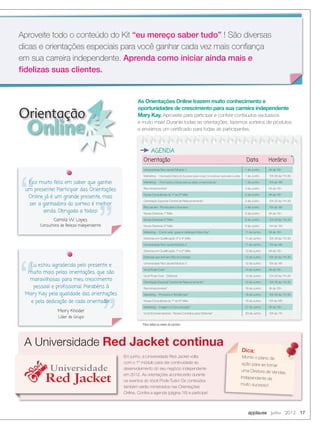 Eu estou agradecida pelo presente e
muito mais pelas orientações, que são
maravilhosas para meu crescimento
pessoal e proﬁssional. Parabéns à
Mary Kay pela qualidade das orientações
e pela dedicação de cada orientador.
Meiry Khoder
Líder de Grupo
Eu estou agradecida pelo presente e
muito mais pelas orientações, que são
Orientação Data Horário
Universidade Red Jacket Módulo 1 1 de Junho 9h às 10h
Marketing - Orientação Diário do Sucesso para novas Consultoras: aproveite e utilize 1 de Junho 10h:30 às 11h:30
Marketing - Promoções e Dicas para as datas comemorativas* 1 de Junho 15h às 16h
Reconhecimentos* 4 de Junho 9h às 10h
Novas Consultoras do 1° ao 6° Mês 5 de Junho 9h às 10h
Orientação Especial Central de Relacionamento* 5 de Junho 10h:30 às 11h:30
Red Jacket - Pronta para o Sucesso 5 de Junho 15h às 16h
Novas Diretoras 1° Mês 6 de Junho 9h às 10h
Novas Diretoras 2° Mês 6 de Junho 10h:30 às 11h:30
Novas Diretoras 3° Mês 6 de Junho 14h às 15h
Marketing - Como usar: guias e catálogos Mary Kay* 11 de Junho 9h às 10h
Diretoras em Qualiﬁcação 3° e 4° Mês 11 de Junho 10h:30 às 11h:30
Universidade Red Jacket Módulo 2 11 de Junho 15h às 16h
Diretoras em Qualiﬁcação 1° e 2° Mês 12 de Junho 9h às 10h
Diretoras que tenham DIQ na Unidade 12 de Junho 10h:30 às 11h:30
Universidade Red Jacket Módulo 3 12 de Junho 15h às 16h
Você Pode Tudo* 14 de Junho 9h às 10h
Você Pode Tudo - Diretoras 14 de Junho 10h:30 às 11h:30
Orientação Especial Central de Relacionamento* 15 de Junho 10h:30 às 11h:30
Reconhecimentos* 18 de Junho 9h às 10h
Marketing - Produtos e Tendências* 18 de Junho 10h:30 às 11h:30
Novas Consultoras do 1° ao 6° Mês 18 de Junho 15h às 16h
Marketing - Imagem e Comunicação* 27 de Junho 9h às 10h
Você Empreendedora - Novas Contratos para Diretoras* 29 de Junho 10h às 11h
Orientação
Online
Aproveite todo o conteúdo do Kit “eu mereço saber tudo” ! São diversas
dicas e orientações especiais para você ganhar cada vez mais conﬁança
em sua carreira independente. Aprenda como iniciar ainda mais e
ﬁdelizas suas clientes.
applause Junho 2012 17
Em junho, a Universidade Red Jacket volta
com o 1º módulo para dar continuidade ao
desenvolvimento do seu negócio independente
em 2012. As orientações acontecerão durante
os eventos do Você Pode Tudo! Os conteúdos
também serão ministrados nas Orientações
Online. Conﬁra a agenda (página 16) e participe!
AGENDA
As Orientações Online trazem muito conhecimento e
oportunidades de crescimento para sua carreira independente
Mary Kay. Aproveite para participar e conferir conteúdos exclusivos
e muito mais! Durante todas as orientações, fazemos sorteios de produtos
e enviamos um certiﬁcado para todas as participantes.
A Universidade Red Jacket continuaRed Jacket continua
Monte o plano de
ação para se tornar
uma Diretora de Vendas
Independente de
muito sucesso!
Dica:
Fico muito feliz em saber que ganhei
um presente! Participar das Orientações
Online já é um grande presente, mas
ser a ganhadora do sorteio é melhor
ainda. Obrigada a todos!
Camila W. Lopes
Consultora de Beleza Independente
Universidade
Red Jacket
Universidade
Red Jacket
*Para todos os níveis de carreira
 