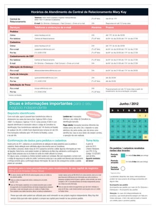 * Horário de Brasília
Junho / 2012
Localidades distantes das áreas metropolitanas
podem ter seus prazos de entrega acrescidos em
alguns dias.
Atenção: no caso de indisponibilidade de
produtos, que eventualmente estejam em falta em
nosso estoque, o item não será enviado e haverá
um crédito para o próximo pedido.
Dicas e informações importantes para o seu
negócio independente
Como você sabe, agora é possível fazer transferências online ou
diretamente nos caixas dos bancos Itaú / Agência 2000 e Conta
18661-5 e Bradesco / Agência 1133-9 / conta corrente 41000-4 com
deposito identiﬁcado (é necessário colocar o código de Consultora na
identiﬁcação). Para transferências realizadas até 14h (horário de Brasília)
de qualquer dia útil, o crédito ﬁcará disponível para compras em até 24h.
Para transações realizadas após 14h (horário de Brasília), o prazo
é de até 48h.
Importante
* Pagamento Bônus
D S T Q Q S S
1 2
3 4 5 6 7 8* 9
10 11 12 13 14 15 16
17 18 19 20 21 22 23
24 25 26 27 28 29 30
Atenção para o novo procedimento para recebimento do seu capital de negócios
(Bônus sobre Iniciadas Diretas Ativas)
■ Os valores devidos até R$ 200,00 serão lançados como um crédito no
seu próximo pedido;
■ Todas as ordens de pagamento terão a cobrança de uma tarifa
de R$ 11,25;
■ Caso as informações cadastrais com os dados bancários para a ordem
de pagamento da Consultora/Diretora de Vendas Independente estiverem
incorretas, o valor será lançado como um crédito no Pedido Online.
Para cadastrar seus dados bancários, alterar os dados já cadastrados e
receber valores acima de R$ 200,00 em conta corrente, envie um e-mail
para ﬁnanceiro-br@mkcorp.com informando sua conta corrente ou
poupança completa (nome do banco, agência, conta corrente), seu nome
completo e CPF.A Consultora/Diretora de Vendas Independente precisa
ser a titular da conta informada;
■ Para os casos de ordens de pagamentos que não forem retiradas no
prazo de 60 dias, o valor devido também será lançado como um crédito
no Pedido Online.
Pense que este valor poderá ser utilizado para você reinvestir no seu próprio negócio independente. Mary Kay Ash
sempre dizia que este valor ajudará a compor seu capital para investir no seu próximo pedido.
Os pedidos / cadastros recebidos
nestes dias levarão:
Período
verde Em média 5 dias úteis para entrega.
Período
amarelo Em média 8 dias úteis para entrega.
Feriado
Nacional
Depósito identiﬁcado
Lembre-se: é necessário
informar o seu código de Consultora na
identiﬁcação bancária.
Fique atenta: transações bancárias diferentes das
citadas acima, tais como: Doc. e depósito no caixa
eletrônico não serão aceitas, pois não temos como
identiﬁcá-las. Caso os seus dados não estejam corretos,
a operação não será realizada.
Horários de Atendimento da Central de Relacionamento Mary Kay
Central de
Relacionamento
Telefone: 4003-4620 (capitais e regiões metropolitanas)
0800-163113 (demais localidades)
2ª a 6ª feira das 8h às 17h*
E-mail: Em Sintonia >Destaques > Fale Conosco > Envie um e-mail 24h Respostas em até 72 horas úteis
Serviços Telefones e endereços de e-mail Horários Prazos
Pedidos
Online www.marykay.com.br 24h até 17h* do do dia 30/06
Por telefone Central de Relacionamento 2ª a 6ª feira de 8h* do dia 05/06 até 17h* do dia 27/06
Cadastros
Online www.marykay.com.br 24h até 17h* do do dia 30/06
Por e-mail cadastros-br@mkcorp.com 2ª a 6ª feira de 8h* do dia 05/06 até 17h* do dia 27/06
Por fax (11) 4208-3708 2ª a 6ª feira de 8h* do dia 05/06 até 17h* do dia 27/06
Cadastramento de CEP
Por telefone Central de Relacionamento 2ª a 6ª feira de 8h* do dia 01/06 até 17h* do dia 27/06
E-mail Em Sintonia > Destaques > Fale Conosco > Envie um e-mail 24h de 8h* do dia 01/06 até 17h* do dia 27/06
Alteração de Endereço
Por e-mail alteracaodeendereco@mkcorp.com 24h de 8h* do dia 01/06 até 17h* do dia 26/06
Carta de Intenção
Por e-mail queroserdiretora@mkcorp.com 24h até dia 05/06
Por fax (11) 4208-3708 2ª a 6ª feira até dia 05/06
Solicitação de Troca
Por e-mail trocas-br@mkcorp.com 24h Posicionamento em até 72 horas úteis a partir do
recebimento da documentação completaPor fax (11) 4208-3708 2ª a 6ª feira
Acompanhe seu pedido
Acompanhe seu pedido por meio do Em Sintonia >
Destaques > Acompanhe seu pedido
Tome Nota
A partir de
junho de 2012,
o Batom Hidratante
com FPS 15 Fig
(Código: 10-025397)
sairá de linha.
Aguarde novidades
em breve!
Conﬁrmação de dados para pedidos e cadastros
Desde junho de 2011, adotamos um procedimento de validação de dados aleatórios para os pedidos e
cadastros. Nesta validação eram solicitados alguns documentos para as Consultoras.
Para facilitar o processo, desde março de 2012 passamos somente a validar algumas informações por meio
de ligações. Desta forma, você poderá receber um telefonema da Mary Kay solicitando a conﬁrmação de
alguns dados pessoais seus ou do titular do cartão de crédito utilizado na compra.
Em alguns casos, a iniciadora ou Diretora também poderá ser contatada. Não será requisitado o número nem
o código de segurança do cartão de crédito. Lembramos ainda que o seu pedido será liberado para faturamento
e entrega somente após a conﬁrmação dessas informações. No caso do não conseguirmos contato, o pedido
poderá ser cancelado.
 