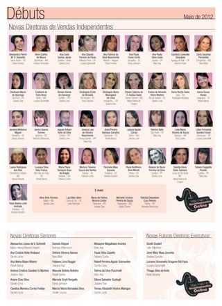 Novas Diretoras de Vendas Independentes
Débuts Maio de 2012
E mais:
Aline Brito Ferreira
Itabira – MG
Sandra Lima
Luci Mari Sehn
Cocal do Sul – SC
Leila Palombini
Maria de Fatima
Bezerra Cortez
Paranavai – PR
Josiane Dias
Michelle Cristina
Pereira de Souza
Vespasiano – MG
Gisele Cosme
Patricia Debastiani
Cruz Peixoto
Osório – RS
Neimara Bittencourt
Alessandra Pierini
M. O. Bassetto
Santo André – SP
Deise Ferreira
Aline Coelho
de Moura
Uberlândia – MG
Andrea Fernandes
Ana Carla
Santos Jacob
Goiânia – Gioás
Sandra Lima
Ana Claudia
Ferreira de Paula
Ribeirão Preto – SP
Luciana Spirandelli
Ana Patricia da
Silva Nascimento
Maceió – Alagoas
Deise Ferreira
Ana Paula
Couto Conte
Garopaba – SC
Eloisa Johnson
Ana Paula
Silva Costa
Jacareí – SP
Mary Kay
CamilaA.Lovezutte
Gonçalves
Iguaraçu doTietê – SP
Karinna Prado
Carla Zacarias
Fernandes
Congonhas – MG
Nara Melo
Cledineia Mazzo
de Queiroga
Céu Azul – PR
Josiane Dias
Cristiane de
Faria Alves
Betim – MG
Luciana Spirandelli
Denise Vianna
de Camargo
Curitiba – PR
Sandra Lima
Elizângela Crizel
de Almeida
Rio Grande – RS
Karla Giovana
Elizângela Maria
Menegassi
de Lima
Umuarama – PR
Josiane Dias
Etielen Sabrina de
C. Santos Sales
Campo Grande – MS
Maria Helena M.
Crispim
Evelyn de Almeida
Vieira Martins
Rio de Janeiro – RJ
Sandra Lima
Geiza Rocha Sales
Ipiau – BA
Rosângela Alcântara
Ivania Sousa
Veloso
Araguaina – TO
Roseli Barros
Janaina Medeiros
Miguel
Planaltina – DF
Eloisa Johnson
Janice Soares
Tormes
Igrejinha – RS
Neimara Bittencourt
Jaques Edison
Avila da Silva
Curitiba – PR
Sandra Lima
Jessica Lais
de Oliveira
Nascimento
Varzea Grande – MT
Mary Kay
Joina Pereira
Barbosa Carvalho
Dianópolis – TO
Roseli Barros
Juliana Aguiar
Carrijo
Betim – MG
Sandra Lima
Karime Salle
São Paulo – SP
Mary Kay
Leila Maria
Oliveira de Souza
Manaus – AM
Eliza Castro
Lilian Fernanda
Guedes Fonari
Araraquara – SP
Luciana Spirandelli
Luana Rodrigues
dos Reis
Conselheiro Lafaiete
MG
Agnes Roberta
Lucyana Silva
Dias Franco
São Felix do Xingu
PA
Roseli Barros
Maria Paula
Sampaio Rosa
de Aragão
Salvador – BA
Fabiana Cunha
Marluce Teixeira
Souza dos Santos
Aracaju – SE
Fabiana Cunha
Panmela Maia
Gouveia
Fortaleza – CE
Barbara Sunden
Paula Butilheiro
Silva Morati
Vitória – ES
Sandra Lima
Rosane do Rocio
Ferreira da Silva
Curitiba – PR
Sandra Lima
Saledja Alana
Sales Santana
Lucas do Rio Verde
MT
Maria Helena M.
Crispim
Tatiana Foggiatto
Peixoto
Curitiba – PR
Mary Kay
Teyla Bastos Leite
Andrade
Fortaleza – CE
Barbara Sunden
Novas Diretoras Seniores
Alessandra Lessa de V. Schmidt
Maria Helena Moreira Crispim
Ana Cristine Avila Rodbard
Sandra Lima
Ana Maria Bispo Ribeiro
Roseli Barros
Andrea Cristina Cavalieri V. Martins
Josiane Dias
Ariane Dias Silva
Sandra Lima
Carolina Moreira Correa Freitas
Sandra Lima
Daniela Klippel
Neimara Bittencourt
Debora Oliveira Ramos
Nara Melo
Fabiana Lima Baggio
Josiane Dias
Marcela Batista Botelho
Roseli Barros
Marcela Grahl Bergallo
Eloisa Johnson
Marcia Maria Bernades Silva
Giselle Cosme
Mosayne Magalhaes Arantes
Mary Kay
Paula Silva Copello
Fabiana Cunha
Rakell Ferreira Aguiar Guimarães
Sandra Lima
Selma da Silva Puccinelli
Mary Kay
Silene Salvador Guidugli
Josiane Dias
Teresa Elisabeth Vianna Maingue
Sandra Lima
Gizelli Goulart
Leila Palombini
Jane Mary Maia Gouveia
Barbara Sunden
Luciana Giovanella Dragone Del Papa
Luciana Spirandelli
Thiago Silva de Avila
Karla Giovana
Novas Futuras Diretoras Executivas
 