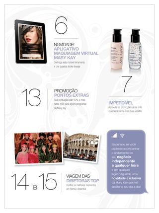 13
PROMOÇÃO
PONTOS EXTRAS
Sua pontuação vale 50% a mais
neste mês para alguns programas
da Mary Kay
VIAGEM DAS
DIRETORAS TOP
Confira os melhores momentos
em Roma e Istambul
IMPERDÍVEL
Aproveite as promoções deste mês
e aumente ainda mais suas vendas
77777
14e15
6NOVIDADE!
APLICATIVO
MAQUIAGEM VIRTUAL
MARY KAY
Conheça esta incrível ferramenta
e crie quantos looks desejar
77777777777
Já pensou se você
pudesse acompanhar
o andamento do
seu negócio
independente
a qualquer hora
e em qualquer
lugar? Aguarde uma
novidade exclusiva
da Mary Kay que vai
facilitar o seu dia a dia!
 