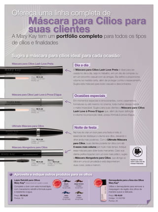 Ofereça uma linha completa deOfereça uma linha completa deOfereça uma linha completa de
Máscara para Cílios para
suas clientes
A Mary Kay tem um portfólio completo para todos os tipos
de cílios e ﬁnalidades
Sugira a máscara para cílios ideal para cada ocasião:
Lápis Retrátil para Olhos
Mary Kay®
(disponível em quatro cores)
Complete o look com este incrível lápis
com mecanismo retrátil e fórmula suave
e resistente à água.
Preço: R$ 30,00
Pontos: 18
black
Código:
10-021446
deep brown
Código:
10-021447
navy
Código:
10-021449
olive
Código:
10-021448
Assista ao vídeo
sobre cada uma de
nossas máscaras.
Na hora de criar um look para uma festa à noite, é
essencial dar destaque e volume aos cílios, deixando o
olhar ainda mais poderoso. Com a Ultimate Máscara
para Cílios, suas clientes poderão ter cílios com até
5 vezes mais volume por muito mais tempo. Indique
essa máscara para obter looks marcantes. Caso sua
cliente preﬁra impactar com um look mais prático, sugira
a Máscara Alongadora para Cílios, que alonga os
cílios em uma só pincelada e está disponível em
duas cores: preta e marrom.
Noite de festa
Aproveite e indique outros produtos para os olhos
Preço: R$ 51,00
Código: 10-041481
Pontos: 25
Código: 10-041481Código: 10-041481
Pontos: 25
Preço: R$ 51,00
Código: 10-041481
Dia a dia
A Máscara para Cílios Lash Love Preta é ideal para ser
usada no dia a dia, seja no trabalho, em um dia de compras ou
em um encontro casual com as amigas. Ela deﬁne e proporciona
volume na medida certa, além de proteger contra o ressecamento.
Sugira esta máscara para looks casuais e descontraídos.
Máscara para Cílios Lash Love Preta
Preço: R$ 51,00
Código: 10-044465
Pontos: 25
Em momentos especiais e emocionantes, como casamentos,
formaturas ou até mesmo no cinema, toda mulher deseja manter
o make impecável. Sugira para suas clientes a Máscara para Cílios
Lash Love à Prova D’água que, além de trazer deﬁnição
e volume na proporção ideal, possui fórmula à prova d´água.
Preço: R$ 51,00
Código: 10-044465Código: 10-044465
Pontos: 25
Preço:
Código: 10-044465
Ocasiões especiaisMáscara para Cílios Lash Love à Prova D`água
Preço: R$ 51,00
Código: 10-035651
Pontos: 25
Na hora de criar um
essencial dar destaque e volume aos cílios, deixando o
olhar ainda mais poderoso. Com a
Noite de festa
Preço: R$ 51,00
Código: 10-035651
Pontos: 25
Preço: R$ 51,00
Ultimate Máscara para Cílios
Preta
Preço: R$ 41,00
Código: 10-017659
Pontos:21
para Cílios
5 vezes mais volume
essa máscara para obter
cliente preﬁra impactar com um
a Máscara Alongadora para Cílios
cílios em uma só pincelada e está disponível emPreço: R$ 41,00
Código: 10-017659
Pontos:21
Preta
Preço: R$ 41,00
Máscara Alongadora para Cílios
Demaquilante para a Área dos Olhos
Mary Kay®
Utilize o demaquilante para remover a
maquiagem da região dos olhos de
maneira suave e delicada.
Preço: R$ 49,00
Código: 10-042768
Pontos: 26
MAIS
VENDID
O
M
A I S V E N
DIDO
Código:
MAIS
VENDID
O
M
A I S V E N
DIDO
Marrom
Preço: R$ 41,00
Código: 10- 017660
Pontos:21
 