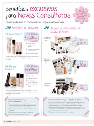 Benefícios exclusivos
para Novas Consultoras
fProdutos de Presente fAdquira os outros modelos de
Sessões de Beleza
Kit Sessão de
Fragrâncias
e Spa
Imagens ilustrativas.
1 Máscara Hidratante
Renovadora em Gel
TimeWise®
1 Creme Firmador para a Área
dos Olhos TimeWise®
2 Bases Líquidas TimeWise®**
Kit Boas-vindas*
Kit Próximos
Passos**
1 Base em Pó**
1 Pincel para base em Pó
1 Revitalizante para a Área
dos Olhos Targetede-Action™
1 Loção Even Complexion
TimeWise®
Kit Sessão de
Sessões de Beleza
Kit Sessão de
Maquiagem
* Complete um pedido mínimo de 600 pontos, sem itens promocionais, no mês em que você
iniciou na Mary Kay e receba o Kit Boas-vindas grátis, junto com o seu pedido.
Cores aleatórias
** Faça um pedido mínimo de 600 pontos, sem incluir itens promocionais, no 2º, 3º, 4º, 5º
e 6º mês depois que você iniciou seu negócio independente e receba gratuitamente o Kit
Próximos Passos, junto com o seu pedido.
Cores aleatórias
Kit Sessão de
Cuidados com
a Pele
Ganhe ainda mais no começo do seu negócio independente
Imagens ilustrativas.
REGRA DA PROMOÇÃO
Produtos de Presente
Mesmo não conquistando o Kit Boas-vindas, a Nova Consultora ainda poderá
fazer um pedido mínimo de 600 pontos (sem incluir itens promocionais) e
conquistar o Kit Próximos Passos dentro do prazo estipulado.
Após o término dos seis meses, a Consultora perde o direito de participar
do programa.
A composição dos kits poderá sofrer alterações ao longo do mês.
A promoção pode ser descontinuada sem aviso prévio.
REGRA DA PROMOÇÃO - Sessões de Beleza
Limite de duas Sessões por Nova Consultora, diferentes daquela adquirida no Kit de Beleza. Cada
Nova Consultora tem direito de adquirir um único Kit Sessão de Cuidados com a Pele, um único
Kit Sessão de Maquiagem e um único Kit Sessão de Fragrâncias e Spa pelo preço especial.
A Nova Consultora poderá adquirir apenas uma das Sessões a cada 600 pontos (sem incluir itens
promocionais). Ou seja, ela poderá adquirir duas Sessões em um único pedido mínimo de 1.200
pontos ou em dois pedidos mínimos de 600 pontos.
A composição dos kits poderá sofrer alterações ao longo do trimestre.
* Complete um pedido mínimo de 600 pontos, sem itens promocionais, no mês em que você
iniciou na Mary Kay e receba o Kit Boas-vindas grátis, junto com o seu pedido.
* Complete um pedido mínimo de 600 pontos, sem itens promocionais, no mês em que você
iniciou na Mary Kay e receba o Kit Boas-vindas grátis, junto com o seu pedido.
* Complete um pedido mínimo de 600 pontos, sem itens promocionais, no mês em que você
iniciou na Mary Kay e receba o Kit Boas-vindas grátis, junto com o seu pedido.
8 applause Junho 2012
você ganha
R$ 229,00
no seu primeiro pedido
você ganha
R$ 244,00
no seu primeiro pedido
REGRA DA PROMOÇÃOREGRA DA PROMOÇÃO REGRA DA PROMOÇÃO -REGRA DA PROMOÇÃO -
Imagens ilustrativas.
DICA!Quem demonstramais, vende mais.Demonstre
todas as linhas
por
R$ 99,00
por
R$ 99,00
por
R$ 99,00
 
