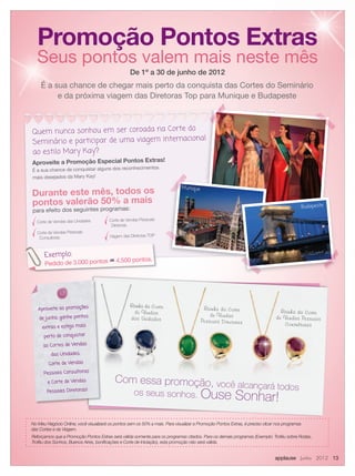 applause Junho 2012 13
De 1º a 30 de junho de 2012
No Meu Negócio Online, você visualizará os pontos sem os 50% a mais. Para visualizar a Promoção Pontos Extras, é preciso clicar nos programas
das Cortes e da Viagem.
Reforçamos que a Promoção Pontos Extras será válida somente para os programas citados. Para os demais programas (Exemplo: Troféu sobre Rodas,
Troféu dos Sonhos, Buenos Aires, boniﬁcações e Corte de Iniciação), esta promoção não será válida.
Quem nunca sonhou em ser coroada na Corte do
Seminário e participar de uma viagem internacional
ao estilo Mary Kay?
Aproveite a Promoção Especial Pontos Extras!
É a sua chance de conquistar alguns dos reconhecimentos
mais desejados da Mary Kay!
Promoção Pontos Extras
Seus pontos valem mais neste mês
É a sua chance de chegar mais perto da conquista das Cortes do Seminário
e da próxima viagem das Diretoras Top para Munique e Budapeste
Durante este mês, todos os
pontos valerão 50% a mais
para efeito dos seguintes programas:
Corte de Vendas das Unidades
Corte de Vendas Pessoais
Consultoras
Corte de Vendas Pessoais
Diretoras
Viagem das Diretoras TOP
Rainha da Corte
de Vendas
das Unidades
Corte
de Vendas
das Unidades
Rainha da Corte
de Vendas
Pessoais Diretoras
Rainha da Corte
de Vendas
Pessoais Diretoras
Rainha da Corte
de Vendas Pessoais
Consultoras
Com essa promoção, você alcançará todos
os seus sonhos. Ouse Sonhar!
Aproveite as promoções
de junho, ganhe pontos
extras e esteja mais
perto de conquistar
as Cortes de Vendas
das Unidades,
Corte de Vendas
Pessoais Consultoras
e Corte de Vendas
Pessoais Diretoras!
Exemplo:
Pedido de 3.000 pontos =4.500 pontos.
Exemplo:
Seminário e participar de uma viagem internacional
Munique
Budapeste
 