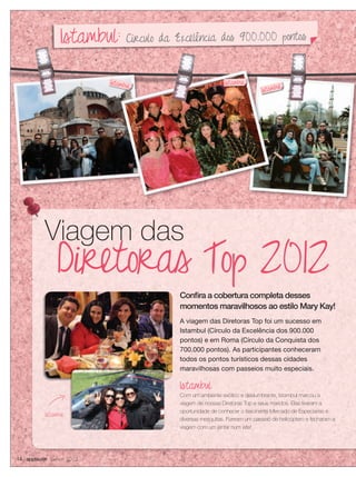 14 applause Junho 2012
Diretoras Top 2012
Viagem das
A viagem das Diretoras Top foi um sucesso em
Istambul (Círculo da Excelência dos 900.000
pontos) e em Roma (Círculo da Conquista dos
700.000 pontos). As participantes conheceram
todos os pontos turísticos dessas cidades
maravilhosas com passeios muito especiais.
Istambul
Com um ambiente exótico e deslumbrante, Istambul marcou a
viagem de nossas Diretoras Top e seus maridos. Elas tiveram a
oportunidade de conhecer o fascinante Mercado de Especiarias e
diversas mesquitas. Fizeram um passeio de helicóptero e fecharam a
viagem com um jantar num iate!
Conﬁra a cobertura completa desses
momentos maravilhosos ao estilo Mary Kay!
Istambul
Viagem das
Istambul
Istambul
Istambul
Istambul
Istambul: Círculo da Excelência dos 900.000 pontos
 