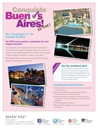 Conquiste
Buen
Aires!
s
euvou!
Conquiste
Buen
Conquiste
Buen
Conquiste
Aires!
s
Conquiste
s
ConquisteConquiste
s
Em 2012 ouse sonhar e participe de uma
viagem incrível!
Aproveite esta oportunidade única de ﬁcar hospedada em
um luxuoso resort próximo a Buenos Aires e ter a chance de
conhecer esta cidade fascinante. Com a Mary Kay você pode
conhecer lugares inusitados e ir cada vez mais além!
Este passeio será o momento ideal para desfrutar de muita
diversão, aprendizado e entusiasmo.
De 1º de janeiro a 1º de
outubro de 2012
Mary Kay do Brasil
Av.Aruanã 280/352 – Condomínio WLC – Galpão África
CEP: 06460-010 – Barueri – SP – Fone: (11) 3330-5500
Siga a
Mary Kay Brasil
no Twitter
twitter.com/marykaybrasil
Curta a
Mary Kay Brasil
no Facebook
facebook.com/marykaybrasil
Assista a
Mary Kay no
YouTube
youtube.com/marykaybrasil
Siga a
Mary Kay Brasil
no Instagram
INFORMAÇÕES IMPORTANTES
■ A May Kay somente se responsabilizará pelo transporte entre o aeroporto
e o hotel,e vice-versa
■ Somente poderão participar do evento as Diretoras de Vendas
Independentes Mary Kay vencedoras do programa
■ Estão inclusas despesas de hospedagem durante o evento (café da
manhã, almoço e jantar). Demais despesas serão de responsabilidade
da ganhadora
■ O direito de participação é intransferível
■ Não será permitida a participação de crianças e acompanhantes nos
eventos oﬁciais
Além de conquistar os requisitos especíﬁcos para
o seu grupo em 1º de outubro, esteja a caminho
da Corte de Iniciação (27 inícios qualiﬁcados com
600 pontos) e seja uma Consultora Estrela nos três
primeiros trimestres de 2012. Prepare-se para um
dia a mais na viagem com direito a um city tour
imperdível por Buenos Aires!
City Tour em Buenos Aires
IM
PERDÍVEL
 