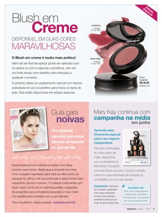 Blush em
Creme
DISPONÍVEL EM DUAS CORES
MARAVILHOSAS
O Blush em creme é muito mais prático!
Além de ser fácil de aplicar (pode ser aplicado com
os dedos ou com a esponja cosmética), vem em
um lindo estojo com espelho para retoques a
qualquer momento.
O produto deixa um acabamento natural com textura
aveludada em pó e é perfeito para todos os tipos de
pele. Eles estão disponíveis em edição especial.
cranberry
Código:
10-031780
sheer bliss
Código:
10-031782
Edição
Especial
Guia para
noivas
Desenvolvemos um material completo com dicas
incríveis para noivas. Neste guia é possível encontrar
uma contagem regressiva para subir ao altar (como se
preparar no último mês que antecede à data) e looks para
casamento diurno e noturno. O material conta ainda com
dicas sobre como ser a madrinha perfeita, sugestões
de presentes para convidados especiais e muito mais!
Compartilhe esta novidade com suas clientes!
Um material
especial para suas
clientes arrasarem
no grande dia
Para visualizá-lo, basta acessar: marykay.com.br
Mary Kay continua com
campanha na mídia
em junho
Aproveite essa
ferramenta especial
para o seu negócio
independente
Para dar continuidade
ao nosso plano de
mídia, seguiremos
com a campanha do
Mini Estojo Compacto
na revista Gloss de junho. Compre a revista
e leve em suas entrevistas de iniciação ou
compartilhe com as suas clientes.
Você bonita em
qualquer lugar.
Mini Estojo Compacto
Mary Kay®
.
Um estojo, mil versões de você mesma.
Escolha a sua maquiagem em reﬁl
e construa o seu estilo com esse estojo versátil.
Seu celular não
é compatível?
Acesse:
http://bit.ly/AtQI4w
Encontre a Consultora de Beleza
Independente mais próxima de você.
www.marykay.com.br
MK 0001 12 A Mary Kay An Nova 202x266 AF.indd 1 3/20/12 4:10 PM
Importante: mantenha
seu cadastro atualizado!
Com essa campanha,
muitas novas clientes
poderão te procurar por
meio do site da Mary Kay.
Preço
Sugerido:
R$ 35,00
Pontos: 19
Lembre-se:
Para o seu nome aparecer
na Busca de Consultoras
em nosso site, você precisa
ser uma Consultora Ativa.
applause Junho 2012 5
 