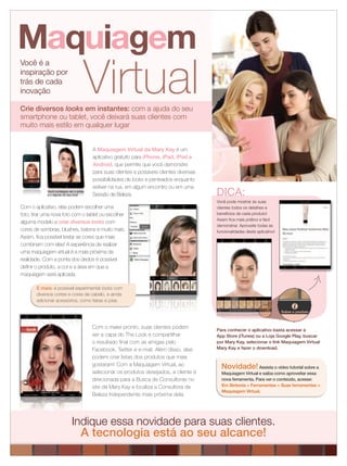 Para conhecer o aplicativo basta acessar a
App Store (iTunes) ou a Loja Google Play, buscar
por Mary Kay, selecionar o link Maquiagem Virtual
Mary Kay e fazer o download.
Novidade!Assista o vídeo tutorial sobre a
Maquiagem Virtual e saiba como aproveitar essa
nova ferramenta. Para ver o conteúdo, acesse:
Em Sintonia > Ferramentas > Suas ferramentas >
Maquiagem Virtual.
Você é a
inspiração por
trás de cada
inovação Virtual
Maquiagem
A Maquiagem Virtual da Mary Kay é um
aplicativo gratuito para iPhone, iPad, iPod e
Android, que permite que você demonstre
para suas clientes e possíveis clientes diversas
possibilidades de looks e penteados enquanto
estiver na rua, em algum encontro ou em uma
Sessão de Beleza.
Com o aplicativo, elas podem escolher uma
foto, tirar uma nova foto com o tablet ou escolher
alguma modelo e criar diversos looks com
cores de sombras, blushes, batons e muito mais.
Assim, ﬁca possível testar as cores que mais
combinam com elas! A experiência de realizar
uma maquiagem virtual é a mais próxima da
realidade. Com a ponta dos dedos é possível
deﬁnir o produto, a cor e a área em que a
maquiagem será aplicada.
Com o make pronto, suas clientes podem
ser a capa do The Look e compartilhar
o resultado ﬁnal com as amigas pelo
Facebook, Twitter e e-mail. Além disso, elas
podem criar listas dos produtos que mais
gostaram! Com a Maquiagem Virtual, ao
selecionar os produtos desejados, a cliente é
direcionada para a Busca de Consultoras no
site da Mary Kay e localiza a Consultora de
Beleza Independente mais próxima dela.
Indique essa novidade para suas clientes.
A tecnologia está ao seu alcance!
Você pode mostrar às suas
clientes todos os detalhes e
benefícios de cada produto!
Assim ﬁca mais prático e fácil
demonstrar. Aproveite todas as
funcionalidades deste aplicativo!
DICA:
E mais: é possível experimentar looks com
diversos cortes e cores de cabelo, e ainda
adicionar acessórios, como tiaras e joias.
Crie diversos looks em instantes: com a ajuda do seu
smartphone ou tablet, você deixará suas clientes com
muito mais estilo em qualquer lugar
Você consegue ver o antes
e o depois do seu look
 