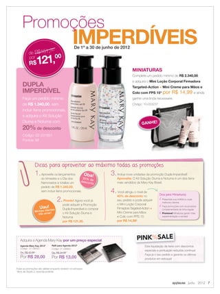 applause Junho 2012 7
IMPERDÍVEIS
Promoções
De 1º a 30 de junho de 2012
DUPLA
IMPERDÍVEL
Faça um pedido mínimo
de R$ 1.340,00, sem
incluir itens promocionais,
e adquira o Kit Solução
Diurna e Noturna com
20%de desconto.
Código: 02-231651
Pontos: 94
IMPERDÍVEISDe 1º a 30 de junho de 2012
IMPERDÍVEISDe 1º a 30 de junho de 2012
IMPERDÍVEL
Faça um pedido mínimo
, sem
incluir itens promocionais,
e adquira o Kit Solução
Diurna e Noturna com
de desconto.
IMPERDÍVEISDe 1º a 30 de junho de 2012
de R$151,00
por
R$121,00
Dicas para aproveitar ao máximo todas as promoções
1.Aproveite os lançamentos
do trimestre e o Dia dos
Namorados e totalize um
pedido de R$ 1.340,00,
sem incluir itens promocionais.
2.Pronto! Agora você já
pode adquirir a Promoção
Dupla Imperdível e comprar
o Kit Solução Diurna e
Noturna
por R$ 121,00.
3.Inclua nove unidades da promoção Dupla Imperdível!
Aproveite: O Kit Solução Diurna e Noturna é um dos itens
mais vendidos da Mary Kay Brasil.
4.Você atingiu o nível de
40% de desconto no
seu pedido e pode adquirir
o Mini Loção Corporal
Firmadora Targeted-Action +
Mini Creme para Mãos
e Colo com FPS 15
por R$ 14,99!
Dica para Miniaturas
Presenteie sua Anﬁtriã ou suas
melhores clientes
Faça promoções com os produtos
complementares de linha regular
Promova! Miniaturas geram mais
experimentação e vendas!
Oba!35% dedesconto
Uau!
Minhas clientes
irão amar!
Todas as promoções são válidas enquanto durarem os estoques.
* Itens de Seção 2, revenda proibida.
PINK%SALE
Esta liquidação de itens com descontos
especiais e pontuação reduzida continua!
Faça já o seu pedido e garanta os últimos
produtos em estoque!
Adquira a Agenda Mary Kay por um preço especial
Agenda Mary Kay 2012*
Código: 01-095551
De: R$ 42,00
Por R$ 28,00
Reﬁl para Agenda 2012*
Código: 01-095651
De: R$ 24,00
Por R$ 13,00
Reﬁl para Agenda 2012*
MINIATURAS
Complete um pedido mínimo de R$ 2.340,00,
e adquira o Mini Loção Corporal Firmadora
Targeted-Action + Mini Creme para Mãos e
Colo com FPS 15* por R$ 14,99 e ainda
ganhe uma linda necessaire.
Código: 10-053237
GANHE!
 