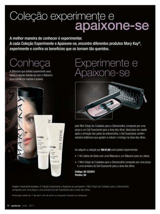 Coleção experimente e
                                                                    apaixone-se
  A melhor maneira de conhecer é experimentar.
  A cada Coleção Experimente e Apaixone-se, encontre diferentes produtos Mary Kay®,
  experimente e conﬁra os benefícios que os tornam tão queridos.


  Conheça                                                           Experimente e
  A Máscara que esfolia suavemente seus
  lábios e depois hidrate-os com o Bálsamo
  para mantê-los macios e suaves.
                                                                    Apaixone-se



                                                                    pelo Mini Estojo de Cuidados para a Sobrancelha, composto por uma
                                                                    pinça e um Gel Suavizante para a área dos olhos. Ideal para ser usado
                                                                    após a remoção dos pelos da sobrancelha, o Gel Suavizante contém
                                                                    extratos botânicos que ajudam a reduzir o inchaço na área dos olhos.



                                                                    Ao adquirir a coleção por R$ 67,00 você poderá experimentar:

                                                                    u 1 Kit Lábios de Seda com uma Máscara e um Bálsamo para os Lábios

                                                                    u 1 Mini Estojo de Cuidados para a Sobrancelha composto por uma pinça
                                                                       e uma amostra do Gel Suavizante para a área dos olhos
                                                                    Código: 02-222251
                                                                    Pontos: 50



    Imagem meramente ilustrativa. A Coleção Experimente e Apaixone-se acompanha 1 Mini Estojo de Cuidados para a Sobrancelha
    composto com uma pinça e uma amostra do Gel Suavizante para a área dos olhos.
    Promoção válida de 1º de abril a 30 de junho ou enquanto durarem os estoques.




12 applause Junho 2011
 