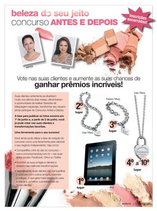 Inscr ç
                                                                                               encerria ões
                                                                                                       das!




          ANTES                            DEPOIS




  Vote nas suas clientes e aumente as suas chances de
                  ganhar prêmios incríveis!
                                                                                                    Colar Tiffany
Suas clientes certamente se divertiram
muito nos últimos dois meses, aﬁnal tiveram                             Pulseira Tiffany


                                                    2º
a oportunidade de realizar Sessões de
Maquiagem especiais, transformar seu visual e
ainda participar do Concurso Antes e Depois.
                                                    lugar
A fase para publicar as fotos encerra em
1º de junho e, a partir de 2 de junho, você
já pode votar nas suas clientes e
transformações favoritas.                                                   3º
                                                                           lugar
Uma ferramenta para o seu sucesso!                      Colar Tiffany

Você ainda pode utilizar a fase de votação do
concurso como uma ferramenta para valorizar
o seu negócio independente. Veja como:
• Compartilhe o link do site do concurso –
 www.concursomarykay.com.br – nas suas
 redes sociais: Facebook, Orkut ou Twitter
• Incentive as suas amigas e clientes a
 votarem nas melhores transformações                                                          4º a 10º
• Naturalmente, suas clientes irão compartilhar                                                     lugar
 o concurso com outros amigos, parentes


                                                     1º
 e colegas, o que gera maior exposição para
 a marca e, o melhor, a possibilidade de
 novas clientes
                                                     lugar                  iPad




                                                                                           applause Junho 2011 13
 