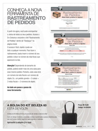 CONHEÇA A NOVA
FERRAMENTA DE
RASTREAMENTO                                                                                        1
DE PEDIDOS
A partir de agora, você pode acompanhar
o status de todos os seus pedidos. Acesse o
Em Sintonia e encontre o link “Rastreamento
de Pedidos” dentro de “Destaque” na
página inicial.
O acesso é fácil, rápido e pode ser                                  2
feito a qualquer momento. Para fazer o
rastreamento, basta inserir o número do seu
pedido e clicar no número da nota ﬁscal, que
aparecerá na tela.

Atenção! Dependendo do tamanho do
pedido, poderá existir mais de uma caixa para
esse mesmo pedido. Portanto, cada caixa terá
um número de nota ﬁscal e um número de
objeto. Ex.: um pedido grande = 3 caixas =                                                          3
3 notas ﬁscais = 3 números de objeto.

Ao lado um passo a passo da
nova ferramenta:




A BOLSA DO KIT BELEZA 60                                                             Preço: R$ 16,00
                                                                                     Código: 10-034259
ESTÁ DE VOLTA
A Bolsa do Kit Beleza 60 foi um sucesso de vendas e está de volta!
Com um design moderno e funcional, a bolsa é acolchoada e possui divisórias para
que você possa melhor organizar seus produtos e materiais.

Aproveite e adquira já a sua!
                                                                                   applause Junho 2011 15
 