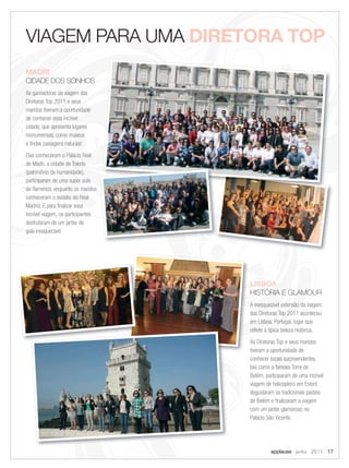 VIAGEM PARA UMA DIRETORA TOP
MADRI
CIDADE DOS SONHOS
As ganhadoras da viagem das
Diretoras Top 2011 e seus
maridos tiveram a oportunidade
de conhecer essa incrível
cidade, que apresenta lugares
monumentais, como museus
e lindas paisagens naturais!
Elas conheceram o Palácio Real
de Madri, a cidade de Toledo
(patrimônio da humanidade),
participaram de uma super aula
de ﬂamenco, enquanto os maridos
conheceram o estádio do Real
Madrid. E para ﬁnalizar essa
incrível viagem, os participantes
desfrutaram de um jantar de
gala inesquecível.




                                    LISBOA
                                    HISTÓRIA E GLAMOUR
                                    A inesquecível extensão da viagem
                                    das Diretoras Top 2011 aconteceu
                                    em Lisboa, Portugal, lugar que
                                    reﬂete a típica beleza histórica.
                                    As Diretoras Top e seus maridos
                                    tiveram a oportunidade de
                                    conhecer locais surpreendentes,
                                    tais como a famosa Torre de
                                    Belém, participaram de uma incrível
                                    viagem de helicóptero em Estoril,
                                    degustaram os tradicionais pastéis
                                    de Belém e ﬁnalizaram a viagem
                                    com um jantar glamoroso no
                                    Palácio São Vicente.




                                             applause Junho 2011 17
 