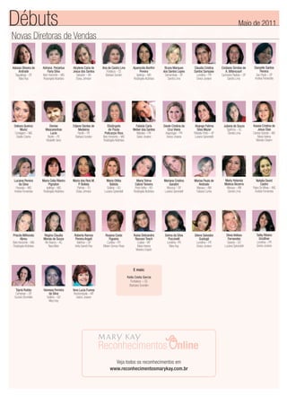 Débuts                                                                                                                                                                        Maio de 2011
Novas Diretoras de Vendas


Adassa Oliveira de    Adriana Perpetua       Alcylene Carla de    Ana de Castro Lins         Aparecida Bonﬁm        Bruna Marques       Claudia Cristina      Cristiane Simões de        Danyelle Santos
     Andrade              Faria Silva        Jesus dos Santos        Fortaleza – CE               Pereira          dos Santos Lopes     Santos Sampaio           A. Bittencourt              Pereira
  Taguatinga – DF     Belo Horizonte – MG       Salvador – BA       Barbara Sunden             Ipatinga – MG        Samambaia – DF        Londrina – PR       Cachoeira Paulista – SP     Sao Paulo – SP
     Mary Kay         Rosangela Alcantara      Eloisa Johnson                                Rosângela Alcântara      Sandra Lima         Greice Joviane           Sandra Lima           Andrea Fernandes




 Debora Queiroz             Denise           Edjane Dantas de         Elisângela               Fabiola Carla       Gisele Cristina da    Ilisange Fatima        Juliana de Souza        Kassia Cristina de
     Muniz              Mascarenhas              Medeiros              de Paula              Weber dos Santos          Cruz Vieira          Silva Mazer           Tigrinhos – SC           Jesus Dias
 Contagem – MG               Lucio               Recife – PE       Policarpo Rios               Marialva – PR        Arapongas – PR     Ribeirão Preto – SP         Sandra Lima         Campo Grande – MS
  Giselle Cosme          Recife – PE           Barbara Sunden     Belo Horizonte – MG           Geice Joviane         Greice Joviane    Luciana Spirandelli                                Maria Helena
                        Elizabeth Sena                            Rosângela Alcântara                                                                                                     Moreira Crispim




 Luciana Pereira      Maria Celia Ribeiro    Maria dos Reis M.       Maria Ofélia              Maria Telma         Mariana Cristina     Marisa Paula de         Marly Holanda              Natalia David
     da Silva              Pignaton              P. Bollela             Batista               Cabral Teixeira          Garatini            Andrade              Mateus Bezerra                 Castro
  Paracatu – MG          Ipatinga – MG          Palmas – TO          Goiânia – GO             Porto Velho – RO       Mococa – SP         Manaus – AM             Manaus – AM            Patos De Minas – MG
 Andréa Fernandes      Rosângela Alcântara     Eloisa Johnson      Luciana Spirandelli       Rosângela Alcântara   Luciana Spirandell    Fabiana Cunha            Sandra Lima             Andréa Fernandes




Priscila Milhorato     Regina Claudia         Roberta Ramos        Rosana Costa              Rubia Delizandra       Selma da Silva      Silene Salvador           Silvia Velloso          Talita Ribeiro
      Abreu            Morais de Souza         Pereira Angeli          Figueira               Ranzani Tesch           Puccinelli            Guidugli               Fernandes                Grüdtner
Belo Horizonte – MG     Rio Branco – AC         Valinhos – SP         Curitiba – PR            Cuiabá – MT           Londrina –PR         Londrina – PR            Goiania – GO           Londrina – PR
Rosângela Alcântara        Nara Melo          Anita Garrett-Roe   Miriam Gomez-Rivas           Maria Helena            Mary Kay          Greice Joviane          Luciana Spirandelli      Greice Joviane
                                                                                              Moreira Crispim




                                                                                             E mais:
                                                                                         Keila Costa Garcia
                                                                                           Fortaleza – CE
                                                                                          Barbara Sunden
  Tayná Rubbo          Vanessa Ferreira      Vera Lucia Fumes
  Campinas – SP            da Silva           Rondonópolis – MT
 Suzana Strumiello       Goiânia – GO           Greice Joviane
                           Mary Kay




                                                                          Veja todos os reconhecimentos em
                                                                        www.reconhecimentosmarykay.com.br
 