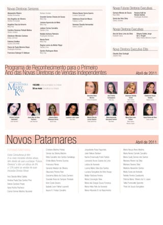 Novas Diretoras Seniores                                                                                                                               Novas Futuras Diretoras Executivas
 Alessandra Ribeiro                                Barbara Sunden                                 Silvana Naves Sorna Guerra                            Samara Morais de Souza          Rosana Kalil de
 Andréa Fernandes                                                                                 Luciana Spirandelli                                   Nara Melo                       Novais Santos
                                                   Graziele Gomes Chaves de Sousa                                                                                                       Rosângela Alcântara
 Ana Angelica de Oliveira                          Mary Kay                                       Valdenora Brasil de Moura                             Sonia dos Reis Silva
 Andréa Fernandes                                                                                 Fabiana Cunha                                         Greice Joviane
                                                   Josiane Aparecida de Melo
 Angelina Dias de Amorim                           Mary Kay                                       Vanessa Claudia Hernandes
 Mary Kay                                                                                         Greice Joviane
                                                   Juliana Correa Carvalho
 Carolina Davanso Poliseli Molina                  Sandra Lima                                                                                          Novas Diretoras Executivas
 Greice Joviane
                                                   Natalia Inohona Palmeiro                                                                             Ana de Sena Lima da Silva           Silvana Estela Jorge
 Cleidevan Mendes Cardoso                          Rosângela Alcântara                                                                                  Elizabeth Sena                      da C. Kruger
 Eloisa Johnson                                                                                                                                                                             Maria Helena Moreira Crispim
                                                   Neusa Burei
 Fabiana Estelles                                  Mary Kay
 Suzana Strumiello
                                                   Regina Lenira da Motta Filippi
 Flavia de Paula Moreira Bispo                     Sandra Lima
 Rosângela Alcântara
                                                   Sandra Rodrigues Alves
                                                                                                                                                        Nova Diretora Executiva Elite
 Francisca Solange R. Baltazar                     Mary Kay                                                                                             Claudia Dias Guidugli
                                                                                                                                                        Josiane Dias




Programa de Reconhecimento para o Primeiro
Ano das Novas Diretoras de Vendas Independentes                                                                                                                                             Abril de 2011


 MARY
   SOCIEDADE
        DE HONRA                      150.000 pontos acumulados na Unidade



  KAY
                                      50 ou mais Consultoras na Unidade


                                                                                                                    Alexandra Alves             Ana Cristina            Andressa Danielly              Cleidivania Souza
                                                                                                                        Moreira                 Campopiano                   Onishi                         Teixeira
                                                                                                                    Andrea Ferndandes             Mary Kay                 Maria Helena                  Fabiana Cunha
                                                                                                                                                                          Moreira Crispim




   Edineia Campos           Jeane Mari da Silva               Julianna Maria            Lucienne Leite Lopes        Marcia Elisa de         Maria Aparecida             Maria Roza Leon              Vania Pereira da Silva
      Galimberti                 Pacheco                     Rebouças Garcia                 Nara Melo              Lemos Queiroz          Goncalves Fantoni                Palhari                      Greice Joviane
     Leila Palombini             Leila Palombini                 Isanne Rosa                                         Anita Garrett-Roe           Nara Melo                 Maria Helena
                                                                                                                                                                          Moreira Crispim




Novos Patamares                                                                                                                                                                             Abril de 2011
 FUTURAS DIRETORAS                                         Cristiane Martins Freitas                             Joquebede Rosa Fagundes                              Maria Neuza Alves Medina
                                                           Denise da Silveira Martins                            Julia Fellone Barbieri                               Maria Neves Camelo Carvalho
 Estas Consultoras já têm
 8 ou mais iniciadas diretas ativas,                       Elida Carvalho dos Santos Cantalogo                   Karina Emannuely Freire Falcão                       Maria Suely Gomes dos Santos
 têm direito de usar a echarpe “Futura                     Emilia Maria Ferreira Sucena                          Leonardo Bruno Soares de Lima                        Mariana Ribeiro da Silva
 Diretora” e têm um bônus de 8%                            Francisca Flores                                      Leticia de Azevedo                                   Mariana Tavares Silva
 a 12% sobre as vendas de suas                             Gerardo Newton de Oliveira                            Lorena Maira Silva dos Santos                        Marlene Alexandre Santos
 Iniciadas Diretas Ativas                                  Glauciane Pereira Reis                                Luciana Gonçalves de Brito Araujo                    Marly Costa de Andrade

 Ana Claudia Mota Caldas                                   Graciema Maria da Costa Carneiro                      Mailyn Barbosa Pereira                               Natiele Pereira Cavalcante

 Andrea Paula Dias Santos Pina                             Graziela Rosa de Campos Trindade                      Maria Conceição Silva                                Patricia Maria Ribeiro da S. Lopes

 Arlene Cardoso Prado                                      Ione Costa Severo                                     Maria das Graças Souza Fonseca                       Talita Franscielle Sperotto

 Ayna Rocha Pacheco                                        Isabela Leon Palhari Laurenti                         Maria Hilda Felix de Azevedo                         Thais de Souza Gonçalves

 Carina Gomes Martins Sluzarski                            Isaura R. Freitas Carvalho                            Maria Hilzanete B. do Nascimento
 