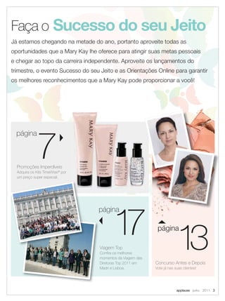 Faça o Sucesso do seu Jeito
Já estamos chegando na metade do ano, portanto aproveite todas as
oportunidades que a Mary Kay lhe oferece para atingir suas metas pessoais
e chegar ao topo da carreira independente. Aproveite os lançamentos do
trimestre, o evento Sucesso do seu Jeito e as Orientações Online para garantir
os melhores reconhecimentos que a Mary Kay pode proporcionar a você!




             7
  página



  Promoções Imperdíveis
  Adquira os Kits TimeWise® por
  um preço super especial.




                                          1 13
                                           7
                                  página

                                                             página

                                   Viagem Top
                                   Conﬁra os melhores
                                   momentos da Viagem das
                                   Diretoras Top 2011 em    Concurso Antes e Depois
                                   Madri e Lisboa.          Vote já nas suas clientes!




                                                                         applause Junho 2011 3
 